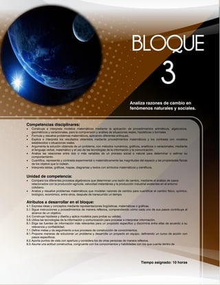Tiempo asignado: 10 horas
Analiza razones de cambio en
fenómenos naturales y sociales.
Competencias disciplinares:
 Construye e interpreta modelos matemáticos mediante la aplicación de procedimientos aritméticos, algebraicos,
geométricos y variacionales, para la comprensión y análisis de situaciones reales, hipotéticas o formales.
 Formula y resuelve problemas matemáticos, aplicando diferentes enfoques.
 Explica e interpreta los resultados obtenidos mediante procedimientos matemáticos y los contrasta con modelos
establecidos o situaciones reales.
 Argumenta la solución obtenida de un problema, con métodos numéricos, gráficos, analíticos o variacionales, mediante
el lenguaje verbal, matemático y el uso de las tecnologías de la información y la comunicación.
 Analiza las relaciones entre dos o más variables de un proceso social o natural para determinar o estimar su
comportamiento.
 Cuantifica, representa y contrasta experimental o matemáticamente las magnitudes del espacio y las propiedades físicas
de los objetos que lo rodean.
 Interpreta tablas, gráficas, mapas, diagramas y textos con símbolos matemáticos y científicos.
Unidad de competencia:
 Compara los diferentes procesos algebraicos que determinan una razón de cambio, mediante el análisis de casos
relacionados con la producción agrícola, velocidad instantánea y la producción industrial existentes en el entorno
cotidiano.
 Analiza y resuelve problemas matemáticos que modelan razones de cambio para cuantificar el cambio físico, químico,
biológico, económico, entre otros, después de transcurrido un tiempo.
Atributos a desarrollar en el bloque:
4.1.Expresa ideas y conceptos mediante representaciones lingüísticas, matemáticas o gráficas.
5.1.Sigue instrucciones y procedimientos de manera reflexiva, comprendiendo cómo cada uno de sus pasos contribuye al
alcance de un objetivo.
5.4.Construye hipótesis y diseña y aplica modelos para probar su validez.
5.6.Utiliza las tecnologías de la información y comunicación para procesar e interpretar información.
6.1.Elige las fuentes de información más relevantes para un propósito específico y discrimina entre ellas de acuerdo a su
relevancia y confiabilidad.
7.1.Define metas y da seguimiento a sus procesos de construcción de conocimientos.
8.1.Propone maneras de solucionar un problema y desarrolla un proyecto en equipo, definiendo un curso de acción con
pasos específicos.
8.2.Aporta puntos de vista con apertura y considera los de otras personas de manera reflexiva.
8.3.Asume una actitud constructiva, congruente con los conocimientos y habilidades con los que cuenta dentro de
 