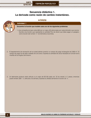 86 ANALIZA RAZONES DE CAMBIO EN FENÓMENOS NATURALES Y SOCIALES

Secuencia didáctica 1.
La derivada como razón de cambio instantáneo.
Inicio
Encuentra la función que modela cada uno de los siguientes problemas:
1. Una compañía de taxis cobra $50 por un viaje y $2 adicionales por cada kilómetro que recorre.
Escribe una función que representa la cantidad P(x) de dinero que debe pagar un pasajero,
como función del número “x” de kilómetros recorridos.
2. El departamento de recreación de la ciudad planea construir un campo de juego rectangular de 3,600 m2
. El
campo de juego ha de estar rodeado de una cerca. Expresa la cantidad de cerca necesaria en función de la
medida de la longitud del terreno.
3. Un fabricante produce cierto artículo a un costo de $12.00 cada uno. Si los vende a “x” pesos, entonces
podrá vender (300 – x ) artículos a la semana. Expresa la utilidad semanal en función de “x”.
Actividad: 1
 