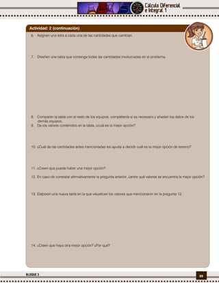 89BLOQUE 3
6. Asignen una letra a cada una de las cantidades que cambian.
7. Diseñen una tabla que contenga todas las cantidades involucradas en el problema.
8. Comparen la tabla con el resto de los equipos, complétenla si es necesario y añadan los datos de los
demás equipos.
9. De los valores contenidos en la tabla, ¿cuál es la mejor opción?
10. ¿Cuál de las cantidades antes mencionadas les ayuda a decidir cuál es la mejor opción de terreno?
11. ¿Creen que pueda haber una mejor opción?
12. En caso de contestar afirmativamente la pregunta anterior, ¿entre qué valores se encuentra la mejor opción?
13. Elaboren una nueva tabla en la que visualicen los valores que mencionaron en la pregunta 12.
14. ¿Creen que haya otra mejor opción? ¿Por qué?
Actividad: 2 (continuación)
 