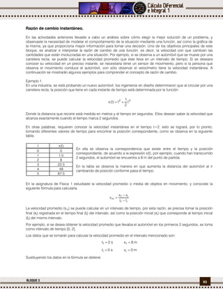 93BLOQUE 3
Razón de cambio instantáneo.
En las actividades anteriores llevaste a cabo un análisis sobre cómo elegir la mejor solución de un problema, y
observaste la necesidad de modelar el comportamiento de la situación mediante una función, así como la gráfica de
la misma, ya que proporciona mayor información para tomar una decisión. Uno de los objetivos principales de este
bloque, es analizar e interpretar la razón de cambio de una función, es decir, la velocidad con que cambian las
cantidades que están involucradas en una situación. Por ejemplo, si se observa a un automóvil que se mueve por una
carretera recta, se puede calcular la velocidad promedio que éste lleva en un intervalo de tiempo. Si se deseara
conocer su velocidad en un preciso instante, se necesitaría tener un sensor de movimiento, pero si la persona que
observa el movimiento conduce el automóvil, con sólo observar el velocímetro tiene la velocidad instantánea. A
continuación se mostrarán algunos ejemplos para comprender el concepto de razón de cambio.
Ejemplo 1.
En una industria, se está probando un nuevo automóvil; los ingenieros en diseño determinaron que al circular por una
carretera recta, la posición que tiene en cada instante de tiempo está determinada por la función:
32
t
2
1
t)t(x 
Donde la distancia que recorre está medida en metros y el tiempo en segundos. Ellos desean saber la velocidad que
alcanza exactamente cuando el tiempo marca 2 segundos.
En otras palabras, requieren conocer la velocidad instantánea en el tiempo t=2, esto se logrará, por lo pronto,
tomando diferentes valores de tiempo para encontrar la posición correspondiente, como se observa en la siguiente
tabla.
En ella se observa la correspondencia que existe entre el tiempo y la posición
correspondiente, de acuerdo a la expresión x(t), por ejemplo, cuando han transcurrido
2 segundos, el automóvil se encuentra a 8 m del punto de partida.
En la tabla se observa la manera en que aumenta la distancia del automóvil al ir
cambiando de posición conforme pasa el tiempo.
En la asignatura de Física 1 estudiaste la velocidad promedio o media de objetos en movimiento, y conociste la
siguiente fórmula para calcularla.
if
if
m
tt
xx
v



La velocidad promedio (vm) se puede calcular en un intervalo de tiempo, por esta razón, se precisa tomar la posición
final (xf) registrada en el tiempo final (tf) del intervalo, así como la posición inicial (xi) que corresponde al tiempo inicial
(tf) del mismo intervalo.
Por ejemplo, si se desea obtener la velocidad promedio que llevaba el automóvil en los primeros 2 segundos, se toma
como intervalo de tiempo [0, 2].
Los datos que se tomarán para calcular la velocidad promedio en el intervalo mencionado son:
s2tf  m8xf 
s0ti  m0xi 
Sustituyendo los datos en la fórmula se obtiene:
t x(t)
0 0
1 1.5
2 8
3 22.5
4 48
5 87.5
 