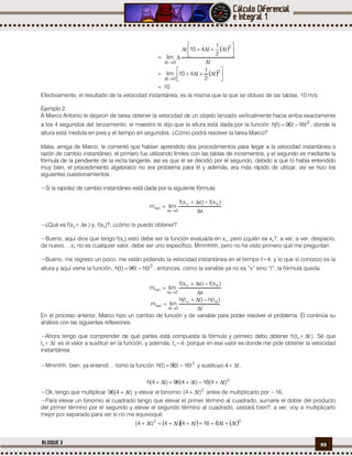 99BLOQUE 3
 
 
10
t
2
1
t410lim
t
t
2
1
t410t
lim
2
0t
2
0t



















Efectivamente, el resultado de la velocidad instantánea, es la misma que la que se obtuvo de las tablas, 10 m/s.
Ejemplo 2.
A Marco Antonio le dejaron de tarea obtener la velocidad de un objeto lanzado verticalmente hacia arriba exactamente
a los 4 segundos del lanzamiento; el maestro le dijo que la altura está dada por la función 2
t16t96)t(h  , donde la
altura está medida en pies y el tiempo en segundos. ¿Cómo podrá resolver la tarea Marco?
Idalia, amiga de Marco, le comentó que habían aprendido dos procedimientos para llegar a la velocidad instantánea o
razón de cambio instantáneo, el primero fue utilizando límites con las tablas de incrementos, y el segundo es mediante la
fórmula de la pendiente de la recta tangente, así es que él se decidió por el segundo, debido a que lo había entendido
muy bien, el procedimiento algebraico no era problema para él y además, era más rápido de utilizar, así se hizo los
siguientes cuestionamientos.
−Si la rapidez de cambio instantáneo está dada por la siguiente fórmula:
x
)x(f)xx(f
limm 0o
0x
tan




−¿Qué es f(xo+ x ) y, f(xo)?, ¿cómo lo puedo obtener?
−Bueno, aquí dice que tengo f(xo) esto debe ser la función evaluada en xo, pero ¿quién es xo?, a ver, a ver, despacio,
de nuevo….xo no es cualquier valor, debe ser uno específico. Mmmhhh, pero no he visto primero qué me preguntan.
−Bueno, me regreso un poco, me están pidiendo la velocidad instantánea en el tiempo t=4, y lo que sí conozco es la
altura y aquí viene la función, 2
t16t96)t(h  , entonces, como la variable ya no es “x” sino “t”, la fórmula queda:
x
)x(f)xx(f
limm 0o
0x
tan




t
)t(h)tt(h
limm 0o
0t
tan




En el proceso anterior, Marco hizo un cambio de función y de variable para poder resolver el problema. Él continúa su
análisis con las siguientes reflexiones.
−Ahora tengo que comprender de qué partes está compuesta la fórmula y primero debo obtener h(to+ t ). Sé que
to+ t es el valor a sustituir en la función, y además, to=4, porque en ese valor es donde me pide obtener la velocidad
instantánea.
−Mmmhh, bien, ya entendí… tomo la función 2
t16t96)t(h  y sustituyo 4+ t .
2
)t4(16)t4(96)t4(h 
−Ok, tengo que multiplicar )t4(96  y elevar el binomio 2
)t4(  antes de multiplicarlo por −16.
−Para elevar un binomio al cuadrado tengo que elevar el primer término al cuadrado, sumarle el doble del producto
del primer término por el segundo y elevar el segundo término al cuadrado, ¿estará bien?, a ver, voy a multiplicarlo
mejor por separado para ver si no me equivoqué.
    22
tt816t4t4)t4( 
 