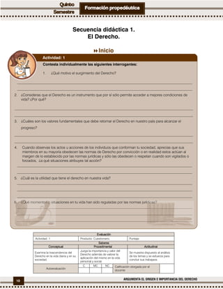 10 ARGUMENTA EL ORIGEN E IMPORTANCIA DEL DERECHO
Secuencia didáctica 1.
El Derecho.
Inicio
EvaluaciónEvaluaciónEvaluaciónEvaluación
Actividad: 1 Producto: Cuestionario. Puntaje:
SaberesSaberesSaberesSaberes
ConceptualConceptualConceptualConceptual ProcedimentalProcedimentalProcedimentalProcedimental ActitudinalActitudinalActitudinalActitudinal
Examina la trascendencia del
Derecho en la vida diaria y en su
sociedad.
Juzga la importancia y valor del
Derecho además de valorar la
aplicación del mismo en la vida
personal y social.
Se muestra dispuesto al análisis
de los temas y se esfuerza para
concluir sus trabajaos.
Autoevaluación
C MC NC Calificación otorgada por el
docente
Contesta individualmente las siguientes interrogantes:
1. ¿Qué motivo el surgimiento del Derecho?
________________________________________________________________________________________________
________________________________________________________________________________________________
2. ¿Consideras que el Derecho es un instrumento que por sí sólo permite acceder a mejores condiciones de
vida? ¿Por qué?
__________________________________________________________________________________________________
__________________________________________________________________________________________________
3. ¿Cuáles son los valores fundamentales que debe retomar el Derecho en nuestro país para alcanzar el
progreso?
__________________________________________________________________________________________________
__________________________________________________________________________________________________
4. Cuando observas los actos u acciones de los individuos que conforman tu sociedad, aprecias que sus
miembros en su mayoría obedecen las normas de Derecho por convicción o en realidad estos actúan al
margen de lo establecido por las normas jurídicas y sólo las obedecen o respetan cuando son vigilados o
forzados, ¿a qué situaciones atribuyes tal acción?
________________________________________________________________________________________________
________________________________________________________________________________________________
5. ¿Cuál es la utilidad que tiene el derecho en nuestra vida?
________________________________________________________________________________________________
________________________________________________________________________________________________
________________________________________________________________________________________________
6. ¿Qué momentos o situaciones en tu vida han sido reguladas por las normas jurídicas?
________________________________________________________________________________________________
________________________________________________________________________________________________
________________________________________________________________________________________________
Actividad: 1
 