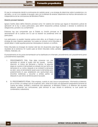 100 DISTINGUE Y EXPLICA LAS RAMAS DEL DERECHO
Al Juez le corresponde decidir la controversia de carácter penal, y se encarga de determinar sobre la existencia o no
del delito, y si es o no culpable el acusado, pero con la libertad de analizar cabalmente los hechos demostrados con
independencia de las conclusiones del Ministerio Público.
Derecho procesal mexicano
Ignacio Carrillo Zalce define Derecho procesal como "Un sistema de normas que regula el mecanismo judicial de
aplicación de la ley a casos particulares, para definir situaciones jurídicas dudosas o declarar la existencia de
obligaciones y proveer a su cumplimiento".
Entonces hay que comprender que el Estado su función principal es la
administración de la Justicia con la cual va resolver los problemas entre los
particulares.
Los particulares no pueden hacerse justicia entre ellos, es el Estado el que se
encarga de crear órganos especiales, los cuales se conocen como tribunales, a
donde deben ir todas aquellas personas interesadas en resolver un conflicto.
Estos tribunales se encargan de resolver este tipo de situaciones para llegar al
resultado de la sentencia. En nuestro país se tienen tribunales civiles, penales,
militares, federales, etc.
El procedimiento en los juicios de tramitación se ha clasificado en el llamado; procedimiento civil, procedimiento penal
y procedimientos especiales.
I. PROCEDIMIENTO CIVIL. Este debe comenzar con una
demanda en donde el sujeto dirá las causas, nombre,
dirección, el motivo del demando y hechos, la segunda
etapa es cuando el demandado es avisado de que tiene una
demanda en su contra; después si se contestó la demanda
se dará aviso al demandante (quien puso la demanda) pero
posteriormente el Juez establecerá una oportunidad para
encontrar evidencias y escuchar a ambas partes; ya
después el Juez dirá la sentencia para el acusado.
II. EL PROCEDIMIENTO PENAL. Este empieza, cuando el Juez inicia el procedimiento; informando al detenido,
por el crimen y el castigo que se le aplicará, pero, antes se le hace una declaración preparatoria tomando en
cuenta las bases, pruebas y evidencias que aparezcan, el Ministerio Público y el defensor del acusado
deberán presentar sus conclusiones; para terminar el Juez dictará la sentencia, la cual puede ser
condenatoria o absolutoria.
 