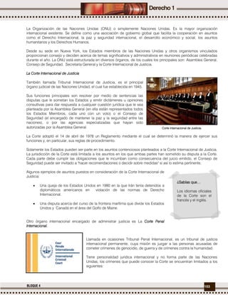 103BLOQUE 4
La Organización de las Naciones Unidas (ONU) o simplemente Naciones Unidas. Es la mayor organización
internacional existente. Se define como una asociación de gobierno global que facilita la cooperación en asuntos
como el Derecho Internacional, la paz y seguridad internacional, el desarrollo económico y social; los asuntos
humanitarios y los Derechos Humanos.
Desde su sede en Nueva York, los Estados miembros de las Naciones Unidas y otros organismos vinculados
proporcionan consejo y deciden acerca de temas significativos y administrativos en reuniones periódicas celebradas
durante el año. La ONU está estructurada en diversos órganos, de los cuales los principales son: Asamblea General,
Consejo de Seguridad, Secretaría General y la Corte Internacional de Justicia.
La Corte Internacional de Justicia
También llamada Tribunal Internacional de Justicia, es el principal
órgano judicial de las Naciones Unidad, el cual fue establecida en 1945.
Sus funciones principales son resolver por medio de sentencias las
disputas que le sometan los Estados y emitir dictámenes u opiniones
consultivas para dar respuesta a cualquier cuestión jurídica que le sea
planteada por la Asamblea General (en ella están representados todos
los Estados Miembros, cada uno con un voto) o el Consejo de
Seguridad (el encargado de mantener la paz y la seguridad entre las
naciones), o por las agencias especializadas que hayan sido
autorizadas por la Asamblea General.
La Corte adoptó el 14 de abril de 1978 un Reglamento mediante el cual se determinó la manera de ejercer sus
funciones y, en particular, sus reglas de procedimiento.
Solamente los Estados pueden ser parte en los asuntos contenciosos planteados a la Corte Internacional de Justicia.
La jurisdicción de la Corte está limitada a los asuntos en los que ambas partes han sometido su disputa a la Corte.
Cada parte debe cumplir las obligaciones que le incumban como consecuencia del juicio emitido, el Consejo de
Seguridad puede ser invitado a "hacer recomendaciones o decidir sobre medidas" si así lo estima pertinente.
Algunos ejemplos de asuntos puestos en consideración de la Corte Internacional de
Justicia:
 Una queja de los Estados Unidos en 1980 en la que Irán tenía detenidos a
diplomáticos americanos en violación de las normas de Derecho
Internacional.
 Una disputa acerca del curso de la frontera marítima que divide los Estados
Unidos y Canadá en el área del Golfo de Maine.
Otro órgano internacional encargado de administrar justicia es La Corte Penal
Internacional.
Llamada en ocasiones Tribunal Penal Internacional, es un tribunal de justicia
internacional permanente, cuya misión es juzgar a las personas acusadas de
cometer crímenes de genocidio, de guerra y de crímenes contra la humanidad.
Tiene personalidad jurídica internacional y no forma parte de las Naciones
Unidas, los crímenes que puede conocer la Corte se encuentran limitados a los
siguientes:
Corte Internacional de Justicia.
¿Sabías que…
Los idiomas oficiales
de la Corte son el
francés y el inglés.
 