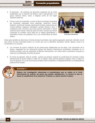 104 DISTINGUE Y EXPLICA LAS RAMAS DEL DERECHO
 El genocidio. Se entiende por genocidio cualquiera de los actos
perpetrados con la intención de destruir, total o parcialmente, a un
grupo nacional, étnico, racial, o religioso como tal con algún
propósito particular.
 Crimen contra la humanidad o crimen de lesa humanidad comprende
las conductas calificadas como asesinato, exterminio, tortura.
Violación, prostitución forzada, esterilización forzada, persecución por
motivos políticos, religiosos, ideológicos, raciales, étnicos u otros o
cualesquier acto inhumano que cause graves sufrimientos o atente
contra la salud mental o física de quien los sufre, siempre que dichas
conductas se cometan como parte de un ataque generalizado o
sistemático contra una población civil y con conocimiento de dicho
ataque.
Estos actos también se denominan crímenes de lesa humanidad. Leso significa agraviado, lastimado, ofendido: de allí
que crimen de lesa humanidad aluda a un crimen que, por su aberrante naturaleza, ofende, agravia, injuria a la
humanidad en su conjunto.
 Los crímenes de guerra. Violación de las protecciones establecidas por las leyes y las costumbres de la
guerra, integradas por las infracciones graves del Derecho Internacional Humanitario cometidas en un
conflicto armado y por las violaciones al Derecho Internacional. Los malos tratos a prisioneros de guerra y
civiles son considerados crímenes de guerra.
 El crimen de agresión. Este se comete cuando una persona, estando en condiciones de controlar o dirigir
efectivamente la acción política o militar de un Estado, dicha persona planifica, prepara, inicia o realiza un
acto de agresión. Es el uso de la fuerza armada contra la soberanía, la integridad territorial o la independencia
política de otro Estado.
Elabora una investigación relacionada el procedimiento que se realiza en la Corte
Internacional de Justicia, las penas que pueden establecerse y la manera en que se
busca el cumplimiento de la sentencia. Presenta un reporte escrito al asesor.
Actividad: 3
Corte penal Internacional.
 