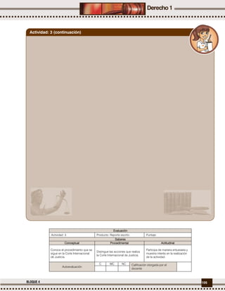 105BLOQUE 4
Evaluación
Actividad: 3 Producto: Reporte escrito. Puntaje:
Saberes
Conceptual Procedimental Actitudinal
Conoce el procedimiento que se
sigue en la Corte Internacional
de Justicia.
Distingue las acciones que realiza
la Corte Internacional de Justicia.
Participa de manera entusiasta y
muestra interés en la realización
de la actividad.
Autoevaluación
C MC NC Calificación otorgada por el
docente
Actividad: 3 (continuación)
 