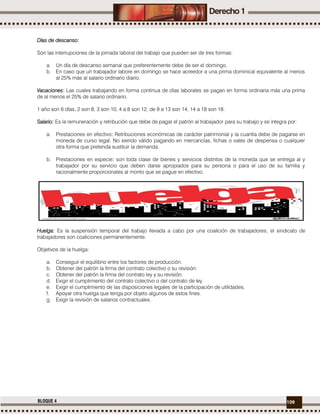 109BLOQUE 4
Días de descanso:
Son las interrupciones de la jornada laboral del trabajo que pueden ser de tres formas:
a. Un día de descanso semanal que preferentemente debe de ser el domingo.
b. En caso que un trabajador labore en domingo se hace acreedor a una prima dominical equivalente al menos
al 25% más al salario ordinario diario.
Vacaciones: Las cuales trabajando en forma continua de días laborales se pagan en forma ordinaria más una prima
de al menos el 25% de salario ordinario.
1 año son 6 días, 2 son 8, 3 son 10, 4 a 8 son 12, de 9 a 13 son 14, 14 a 18 son 18.
Salario: Es la remuneración y retribución que debe de pagar el patrón al trabajador para su trabajo y se integra por:
a. Prestaciones en efectivo: Retribuciones económicas de carácter patrimonial y la cuantía debe de pagarse en
moneda de curso legal. No siendo válido pagando en mercancías, fichas o vales de despensa o cualquier
otra forma que pretenda sustituir la demanda.
b. Prestaciones en especie: son toda clase de bienes y servicios distintos de la moneda que se entrega al y
trabajador por su servicio que deben darse apropiados para su persona o para el uso de su familia y
racionalmente proporcionales al monto que se pague en efectivo.
Huelga: Es la suspensión temporal del trabajo llevada a cabo por una coalición de trabajadores; el sindicato de
trabajadores son coaliciones permanentemente.
Objetivos de la huelga:
a. Conseguir el equilibrio entre los factores de producción.
b. Obtener del patrón la firma del contrato colectivo o su revisión.
c. Obtener del patrón la firma del contrato ley y su revisión.
d. Exigir el cumplimiento del contrato colectivo o del contrato de ley.
e. Exigir el cumplimiento de las disposiciones legales de la participación de utilidades.
f. Apoyar otra huelga que tenga por objeto algunos de estos fines.
g. Exigir la revisión de salarios contractuales.
 