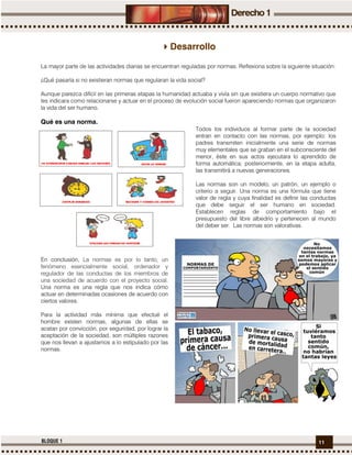 11BLOQUE 1
Desarrollo
La mayor parte de las actividades diarias se encuentran reguladas por normas. Reflexiona sobre la siguiente situación:
¿Qué pasaría si no existieran normas que regularan la vida social?
Aunque parezca difícil en las primeras etapas la humanidad actuaba y vivía sin que existiera un cuerpo normativo que
les indicara como relacionarse y actuar en el proceso de evolución social fueron apareciendo normas que organizaron
la vida del ser humano.
Qué es una norma.
Todos los individuos al formar parte de la sociedad
entran en contacto con las normas, por ejemplo: los
padres transmiten inicialmente una serie de normas
muy elementales que se graban en el subconsciente del
menor, éste en sus actos ejecutara lo aprendido de
forma automática; posteriormente, en la etapa adulta,
las transmitirá a nuevas generaciones.
Las normas son un modelo, un patrón, un ejemplo o
criterio a seguir. Una norma es una fórmula que tiene
valor de regla y cuya finalidad es definir las conductas
que debe seguir el ser humano en sociedad.
Establecen reglas de comportamiento bajo el
presupuesto del libre albedrío y pertenecen al mundo
del deber ser. Las normas son valorativas.
En conclusión, La normas es por lo tanto, un
fenómeno esencialmente social, ordenador y
regulador de las conductas de los miembros de
una sociedad de acuerdo con el proyecto social.
Una norma es una regla que nos indica cómo
actuar en determinadas ocasiones de acuerdo con
ciertos valores.
Para la actividad más mínima que efectué el
hombre existen normas, algunas de ellas se
acatan por convicción, por seguridad, por lograr la
aceptación de la sociedad, son múltiples razones
que nos llevan a ajustarnos a lo estipulado por las
normas.
 