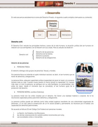 113BLOQUE 4
Desarrollo
En esta secuencia estudiaremos la rama del Derecho Privado, el siguiente cuadro sinóptico demuestra su contenido:
Derecho civil.
El Derecho Civil, estudia los principales hechos y actos de la vida humana; la situación jurídica del ser humano en
relación con sus semejantes o en la relación con sus cosas. Para su estudio se divide en:
Derecho de las personas
 PERSONA FÍSICA.
El derecho distingue dos grupos de personas: físicas y morales.
Por persona física se entiende el sujeto individual racional; es decir, el ser humano que es
titular de derechos y obligaciones.
La persona física, adquiere capacidad jurídica (capacidad de goce) al nacer y la conserva
durante toda su vida. Cuando muere pierde al mismo tiempo la capacidad. En manera
más clara: al morir la persona, se extingue con su vida fisiológica, su personalidad. Aún
antes de nacer, desde el momento que es concebido, el ser humano goza de la
protección del derecho.
 PERSONA MORAL (Jurídica Colectiva).
La persona moral son los entes creados por el derecho. No tienen una realidad material o corporal. Se le ha
reconocido capacidad jurídica para tener derechos y obligaciones.
La persona jurídica puede ser definida como toda unidad orgánica resultante de una colectividad organizada de
personas, y a la cual, para la consecución de un fin social durable y permanente, se reconoce por el Estado una
capacidad de derechos patrimoniales.
De acuerdo al Artículo 25 del Código Civil Federal son personas morales:
I. La Nación, los Estados y los Municipios.
II. las demás corporaciones de carácter público reconocidos por la ley.
III. Las sociedades civiles o mercantiles.
Derecho
Privado
Civil Mercantil Internacional
Derecho de las personas.
Derechos de los bienes.
Derecho sucesorio.
Derecho de las obligaciones.
Derecho civil
 