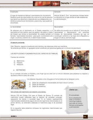 115BLOQUE 4
El domicilio:
El lugar de residencia habitual o permanente de una persona.
Desde el punto de vista jurídico es el sitio en el cual se presume
que ejerce sus derechos y responde por sus obligaciones y en
donde se presume por los terceros y para la ley, que puede ser
encontrado.
Domicilio:
Artículo 33 del C. Civil: “las personas morales tienen
su domicilio en el lugar donde se halle establecida
su administración.
La nacionalidad:
Se adquiere por el nacimiento en el Estado respectivo o el
nacimiento en sitio distinto, pero de padres o de padre o madre
del Estado que brinda la nacionalidad. Se acepta también la
llamada “nacionalidad voluntaria”, para quien, no teniendo la de
origen, la solicita y obtiene de un determinado Estado.
Nacionalidad:
Se define de acuerdo con el artículo 5º de la ley de
nacionalidad y Naturalización: son personas
morales de nacionalidad mexicana las que se
constituyan conforme a las leyes de la República y
tengan en ella su domicilio legal.
El derecho de familia
Este Derecho regula la constitución de la familia y las relaciones entre sus miembros.
Se entiende por familia: un agregado social constituido por personas ligadas por un vínculo de parentesco.
LAS INSTITUCIONES FUNDAMENTALES DEL DERECHO DE FAMILIAS.
Fuentes de la familia:
a) Matrimonio.
b) Filiación.
c) Adopción.
 MATRIMONIO
Es un contrato civil entre un hombre y una mujer que se unen con un vínculo disoluble para perpetuar su especie y
ayudarse a llevar el peso de la vida.
Los deberes impuestos a los cónyuges en forma tradicional se designan como:
a) Deber de cohabitación (necesidades de hacer vida en común).
b) Deber de fidelidad.
c) Deber de asistencia.
Del contrato del matrimonio con relación a los bienes.
Artículo 270 del Código Civil para el Estado de Sonora. El contrato de
matrimonio puede celebrarse bajo el régimen de sociedad conyugal,
separación de bienes o sociedad legal. Si no hubiere capitulaciones
matrimoniales estableciendo alguno de los dos regímenes mencionados en el
primer término, se entenderá celebrado el matrimonio bajo el de sociedad
legal.
En la siguiente tabla podemos comparar los regímenes matrimoniales que
regula la ley civil.
¿Sabías que…
El concubinato.
Es la cohabitación
entre un hombre y
una mujer solteros
que viven en común
tiempos prolongados
y permanentes
 