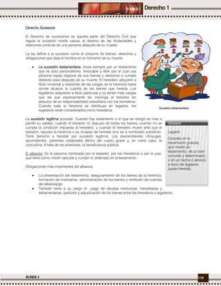 119BLOQUE 4
Derecho Sucesorio
El Derecho de sucesiones es aquella parte del Derecho Civil que
regula la sucesión mortis causa, el destino de las titularidades y
relaciones jurídicas de una persona después de su muerte.
La ley define a la sucesión como el conjunto de bienes, derechos y
obligaciones que deja el hombre en el momento de su muerte.
 La sucesión testamentaria: Inicia siempre por un testamento
que es acto personalismo, revocable y libre por el cual una
persona capaz dispone de sus bienes y derechos o cumple
deberes para después de su muerte. El heredero adquiere a
título universal y responde de las cargas de la herencia hasta
donde alcance la cuantía de los bienes que hereda. Los
legatarios adquieren a título particular y no tienen más cargas
que las que expresamente les imponga el testador sin
perjuicio de su responsabilidad subsidiaria con los herederos.
Cuando toda la herencia se distribuya en legados, los
legatarios serán considerados como herederos.
La sucesión legítima procede: Cuando hay testamento o el que se otorgó es nulo o
perdió su validez: cuando el testador no dispuso de todos los bienes; cuando no se
cumpla la condición impuesta al heredero; y cuando el heredero muere ante que el
testador, repudia la herencia o es incapaz de heredar sino se a nombrado substituto.
Tiene derecho a heredar por sucesión legítima: Los descendientes cónyuges,
ascendientes, parientes colaterales dentro del cuarto grado y, en cierto caso, la
concubina. A falta de los anteriores, la beneficencia pública.
El albacea. Es la persona nombrada por el testador, por los herederos o por el juez,
que tiene como misión ejecutar y cumplir lo ordenado en el testamento.
Obligaciones más importantes del albacea:
 La presentación del testamento, aseguramiento de los bienes de la herencia,
formación de inventarios, administración de los bienes y rendición de cuentas
del albaceazgo.
 También tiene a su cargo el pago de deudas mortuorias, hereditarias y
testamentarias; partición y adjudicación de los bienes entre los herederos y legatarios.
Sucesión testamentaria.
Glosario:
Legado:
Consiste en la
transmisión gratuita,
(por medio de
testamento), de un bien
concreto y determinado,
o en un hecho o servicio
a favor del legatario
(quien hereda).
 