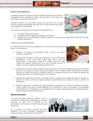 121BLOQUE 4
Derecho de las Obligaciones
La palabra obligación comprende aquellos deberes impuestos por el derecho,
susceptibles de ser calculados en dinero, que consisten en dar, hacer, o no
hacer algo, una persona a favor de otra.
Concepto moderno: Es una relación jurídica por virtud del cual un sujeto
llamado acreedor está facultado para exigir de otro sujeto denominado deudor
una prestación o una abstención.
Los requisitos necesarios para la existencia de la obligación son:
1º. Los sujetos (acreedor y deudor).
2º. La existencia de una obligación protegida por el derecho.
3º. El objeto es el que puede exigir al deudor. Puede ser un hecho positivo (prestación). Puede ser un hecho
negativo (abstención).
FUENTES DE LAS OBLIGACIONES.
En nuestro derecho la fuente de la obligación es la norma, hecho o acto que da
lugar a su nacimiento de:
 Contrato. Un acuerdo de voluntades, verbal o escrito, que genera
derechos y obligaciones.
 Enriquecimiento ilegítimo. Cuando una persona sin causa se enriquece
perjudicando a otra. Esta última puede pedir ante la ley una
indemnización. Por ejemplo: El pago de lo indebido, esto tiene lugar
cuando una persona creyendo por error, que es deudor de otra, le
entrega una cosa o ejecuta otra prestación a favor de ella.
 Actos ilícitos. Los actos ilícitos se definen como las acciones u omisiones prohibidas por la ley. Está ilicitud
puede ser civil o penal. Los actos ilícitos civiles obligan al autor a reparar el daño ocasionado. Por ejemplo:
incumplir un contrato de renta de un teléfono celular, si la persona incumple con el tiempo de vigencia del
contrato debe pagar un cantidad de dinero a la compañía.
 Declaración unilateral de la voluntad. Tiene lugar cuando un sujeto por su propia voluntad se auto obliga. Por
ejemplo: El hecho de ofrecer al público objetos en determinado precio, obliga al dueño a sostener su
ofrecimiento.
 Riesgos profesionales. El estudio del riesgo profesional corresponde a la materia del derecho de trabajo,
nuestro código civil señala la responsabilidad de los patrones en caso de accidente y enfermedades
profesionales de los trabajadores y sus obligaciones por el pago correspondiente de las indemnizaciones,
según las consecuencias que produzcan.
Derecho mercantil.
El derecho mercantil podemos definirlo como el
conjunto de normas jurídicas reguladoras de la materia
comercial, es decir, de la actividad de los
comerciantes, de los actos de comercio y de las cosas
mercantiles.
Es el conjunto de normas jurídicas que tienen
aplicación a los actos mercantiles, regulándolos, al
igual que regulan a las personas que los celebran.
 