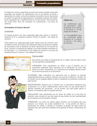 122 DISTINGUE Y EXPLICA LAS RAMAS DEL DERECHO
El código de comercio reglamenta los actos de comercio (existen otras leyes
especiales que también los reglamentan como la ley general de títulos y
operaciones de crédito, la ley de sociedades mercantiles, ley de instituciones
de crédito, ley general de organizaciones y actividades auxiliares del crédito,
ley de navegación etc.), específicamente en su libro primero, título preliminar,
nos indica entre otros los conceptos de comerciantes y los actos de
comercio.
Generalidades del Derecho Mercantil
Comerciante:
Es aquella persona que tiene capacidad legal para ejercer el comercio,
haciendo de él su ocupación ordinaria. Artículo 3º párrafo 1 del código de
comercio.
Toda persona con capacidad legal puede realizar actos de comercio, pero
no todas los actos de comercio son aptos para darle a la persona el carácter
de comerciante; solo la reiteración de actos mercantiles con la intención de
lucrar, confieren a la persona tal carácter y son todos aquellos contenidos en
las fracciones 1 y 11 del Artículo 75 del código de comercio y los actos de
empresa Artículo 3º fracción 11 del código de comercio.
Titulo de crédito:
Documento que señala el otorgamiento de un crédito, para ello debe contar
con las siguientes características:
LITERALIDAD: Esta característica se refiere a que el derecho que el
documento representa debe ejercitarse por el beneficiario tal como está
escrito en el título, literalmente, y en consecuencia el obligado deberá cumplir
en los terminas escritos en el documento.
AUTONOMÍA: Debe entenderse por autonomía que el derecho se ejercerá
independientemente de cualquier condición que trate de modificarlo o limitarlo, de
tal manera, que el obligado deberá cumplir su obligación sin presentar condiciones
para hacerlo.
INCORPORACIÓN: Significa que el derecho que el documento representa esta
incorporado a el, es decir, estrechamente unido al título, sin que pueda existir el
derecho separado del documento , de tal manera, que para poder ejercer el
derecho, es necesario estar en posesión del título.
CIRCULACIÓN: Esta característica de los títulos de crédito es la más fácil de
entender, pues consiste en que esta clase de documentos circulan trasmitiéndose
de una persona a otra mediante el endoso.
FORMALIDAD: Los títulos de crédito deben observar una formalidad para que
produzca sus efectos, así queda establecido en la ley general de títulos y
operaciones de crédito y consiste en incorporar al pedazo de papel todos los
requisitos que para cada título establece la ley general de títulos y operaciones de
crédito.
¿Sabías que…
Las prohibiciones para
ser comerciante, están
contenidas en el Artículo
12 fracciones II y III del
código de comercio.
La incompatibilidad para
ser comerciante queda
contenida en el Artículo
12 fracción 1 del código
de comercio.
 