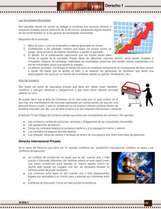 123BLOQUE 4
Las Sociedades Mercantiles:
Son aquellas donde los socios se obligan a combinar sus recursos (dinero) o
esfuerzos (trabajo) para la obtención de un fin común, adoptando alguna especie
de las contempladas en la ley general de sociedades mercantiles.
Requisitos de la sociedad:
1. Móvil de lucro: Lucro es el beneficio material apreciable en dinero.
2. Contribución a las pérdidas: Implica que todos los socios corren un
riesgo: verse privados de obtener beneficios, y perder lo aportado.
3. El aporte: Es la colaboración patrimonial que los socios hacen para
formar el capital de la sociedad. Puede darse de diferentes maneras (dinero; otros bienes muebles o
inmuebles; trabajo). Sin embargo, tratándose de sociedades anónimas sólo existen socios capitalistas y no
socios industriales (socio que aporta su trabajo).
4. La affectio societatis: Constituye el interés del socio en colaborar activamente en la búsqueda del bien común
o social. No basta que se aporte un bien, y se esperen las ganancias. es necesario que exista una
preocupación del socio por la marcha de la empresa (dando su opinión, fiscalizando, etc.).
Acto de comercio:
Son todos los actos de naturaleza privada que tiene por objeto crear, transferir,
modificar o extinguir derechos u obligaciones y que tiene como objetivo principal
obtener un lucro.
Se puede decir que el Acto de Comercio, no es otra cosa que un acto jurídico en el
que hay una manifestación de voluntad expresada por comerciantes, ya sea por una
persona física o moral, y que su consecuencia es producir efectos jurídicos dentro de
la esfera mercantil, por ello, uno de ellos enajena y el otro adquiere mercancías o servicios.
El Artículo 75 del Código de Comercio señala que actos son considerados de comercio. Por ejemplo:
 Las compras y ventas de porciones, acciones y obligaciones de las sociedades mercantiles.
 Las operaciones de bancos.
 Todos los contratos relativos al comercio marítimo y a la navegación interior y exterior.
 Los contratos de seguros de toda especie.
 Los cheques, letras de cambio o remesas de dinero de una plaza a otra, entre toda clase de personas.
Derecho Internacional Privado.
Es la rama del Derecho que tiene por fin resolver conflictos de jurisdicción internacional, conflicto de leyes y los
conflictos de ejecución.
 Un conflicto de jurisdicción es aquel que se da cuando dos o más
jueces o tribunales diferentes (de distintos países en este caso) creen
que tienen jurisdicción para resolver un mismo asunto. Como un
asunto sólo puede ser juzgado una vez, es necesario resolver el
conflicto antes de poder resolverlo.
 Los conflictos entre leyes se dan cuando uno o más disposiciones
legales son aplicables a un mismo caso y además son contrarias entre
sí.
 Conflictos de Ejecución. Como se hará cumplir la sentencia.
 