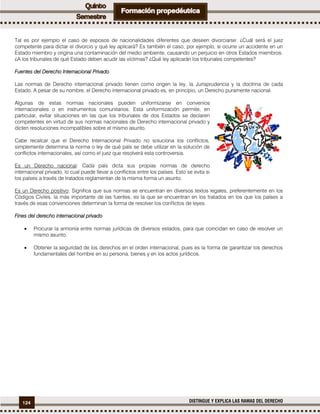 124 DISTINGUE Y EXPLICA LAS RAMAS DEL DERECHO
Tal es por ejemplo el caso de esposos de nacionalidades diferentes que deseen divorciarse: ¿Cuál será el juez
competente para dictar el divorcio y qué ley aplicará? Es también el caso, por ejemplo, si ocurre un accidente en un
Estado miembro y origina una contaminación del medio ambiente, causando un perjuicio en otros Estados miembros:
¿A los tribunales de qué Estado deben acudir las víctimas? ¿Qué ley aplicarán los tribunales competentes?
Fuentes del Derecho Internacional Privado.
Las normas de Derecho internacional privado tienen como origen la ley, la Jurisprudencia y la doctrina de cada
Estado. A pesar de su nombre, el Derecho internacional privado es, en principio, un Derecho puramente nacional.
Algunas de estas normas nacionales pueden uniformizarse en convenios
internacionales o en instrumentos comunitarios. Esta uniformización permite, en
particular, evitar situaciones en las que los tribunales de dos Estados se declaren
competentes en virtud de sus normas nacionales de Derecho internacional privado y
dicten resoluciones incompatibles sobre el mismo asunto.
Cabe recalcar que el Derecho Internacional Privado no soluciona los conflictos,
simplemente determina la norma o ley de qué país se debe utilizar en la solución de
conflictos internacionales, así como el juez que resolverá esta controversia.
Es un Derecho nacional: Cada país dicta sus propias normas de derecho
internacional privado, lo cual puede llevar a conflictos entre los países. Esto se evita si
los países a través de tratados reglamentan de la misma forma un asunto.
Es un Derecho positivo: Significa que sus normas se encuentran en diversos textos legales, preferentemente en los
Códigos Civiles. la más importante de las fuentes, es la que se encuentran en los tratados en los que los países a
través de esas convenciones determinan la forma de resolver los conflictos de leyes.
Fines del derecho internacional privado
 Procurar la armonía entre normas jurídicas de diversos estados, para que coincidan en caso de resolver un
mismo asunto.
 Obtener la seguridad de los derechos en el orden internacional, pues es la forma de garantizar los derechos
fundamentales del hombre en su persona, bienes y en los actos jurídicos.
 