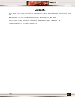 127BLOQUE 4
Bibliografía
Santos Azuela, Héctor, Nociones de Derecho Positivo Mexicano, Editorial Alhambra Mexicana, México Distrito Federal,
2010.
Merodio López, Juan Carlos, Derecho, Editorial Santillana, Mexicana, México, D. F., 2008.
García Máynez, Eduardo, Introducción al estudio del Derecho, Editorial Porrúa, S.A. México 2008.
Contitución Política de los Estados Unidos Mexicanos
 