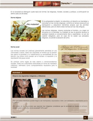 13BLOQUE 1
En la sociedad se distinguen cuatro tipos de normas: las religiosas, morales, sociales y jurídicas, a continuación se
define cada una de estas.
Norma religiosaNorma religiosaNorma religiosaNorma religiosa
En la antigüedad la religión, la costumbre y el derecho se mezclaban y
coincidían en las normas religiosas, conforme el tiempo transcurrió se
distinguieron y adquirieron elementos propios que les permiten
diferenciarse, pero en efecto estas normas son las más antiguas.
Las normas religiosas, impone conductas al hombre y su origen se
encuentra en la divinidad, su finalidad es que la persona alcance la
santidad mediante el convencimiento libre y espontáneo, no son de
carácter obligatorio, pero en caso de no acatar sus preceptos
religiosos, se pierde la salvación del alma.
Norma socialNorma socialNorma socialNorma social
Las normas sociales son prácticas generalmente admitidas en una
comunidad o sector, éstas son impuestas al hombre por la presión
que ejerce la sociedad y su inobservancia va acompañada de una
sanción muy eficaz como pueden ser el rechazo, la expulsión o la
reprobación del grupo social.
Se conocen como reglas de trato externo o convencionalismos
sociales. Estas son costumbres transmitidas en forma de mandatos
colectivos, estimados como comportamientos necesarios para la
sociedad.
Observa las siguientes imágenes y reflexiona:
¿Por qué estos individuos pueden llegar a ser rechazados, expulsados o bien, son señalados o reprobados por la
sociedad?
¿En cuáles de las situaciones que exponen las imágenes consideras que la sociedad es injusta al rechazar,
excluir o aislar al individuo de la sociedad? ¿Por qué?
Actividad: 2
 