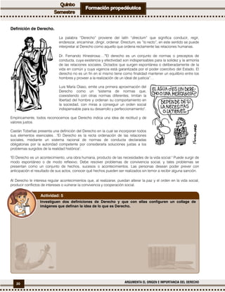20 ARGUMENTA EL ORIGEN E IMPORTANCIA DEL DERECHO
Definición de Derecho.
La palabra “Derecho” proviene del latín “directum” que significa conducir, regir,
enderezar, encaminar, dirigir, ordenar. Directum, es “lo recto”, en este sentido se puede
interpretar al Derecho como aquello que ordena rectamente las relaciones humanas.
Dr. Fernando Hinestrosa:…““““El derecho es un conjunto de normas o preceptos de
conducta, cuya existencia y efectividad son indispensables para la solidez y la armonía
de las relaciones sociales. Dictados que surgen espontánea o deliberadamente de la
vida en común y cuya vigencia está garantizada por el poder coercitivo del Estado. El
derecho no es un fin en sí mismo tiene como finalidad mantener un equilibrio entre los
hombres y proveer a la realización de un ideal de justicia”…
Luis María Olaso, emite una primera aproximación del
Derecho como un "sistema de normas que,
coexistiendo con otras normas diferentes, limitan la
libertad del hombre y ordenan su comportamiento en
la sociedad, con miras a conseguir un orden social
indispensable para su desarrollo y perfeccionamiento".
Empíricamente, todos reconocemos que Derecho indica una idea de rectitud y de
valores justos.
Castán Tobeñas presenta una definición del Derecho en la cual se incorporan todos
sus elementos esenciales…"El Derecho es la recta ordenación de las relaciones
sociales, mediante un sistema racional de normas de conducta declaradas
obligatorias por la autoridad competente por considerarla soluciones justas a los
problemas surgidos de la realidad histórica".
"El Derecho es un acontecimiento, una obra humana, producto de las necesidades de la vida social." Puede surgir de
modo espontáneo o de modo reflexivo. Debe resolver problemas de convivencia social, y tales problemas se
presentan como un conjunto de hechos, sucesos o acontecimientos. Las personas desean poder prever con
anticipación el resultado de sus actos, conocer qué hechos pueden ser realizados sin temor a recibir alguna sanción.
Al Derecho le interesa regular acontecimientos que, al realizarse, puedan alterar la paz y el orden en la vida social,
producir conflictos de intereses o vulnerar la convivencia y cooperación social.
Investiguen dos definiciones de Derecho y que con ellas configuren un collage de
imágenes que definan la idea de lo que es Derecho.
Actividad: 5
 