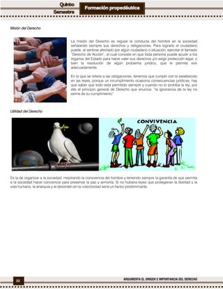 22 ARGUMENTA EL ORIGEN E IMPORTANCIA DEL DERECHO
Misión del DerechoMisión del DerechoMisión del DerechoMisión del Derecho
La misión del Derecho es regular la conducta del hombre en la sociedad
señalando siempre sus derechos y obligaciones. Para lograrlo el ciudadano
puede, al sentirse afectado por algún ciudadano o situación, ejercitar el llamado
“Derecho de Acción”, el cual consiste en que toda persona puede acudir a los
órganos del Estado para hacer valer sus derechos y/o exigir protección legal, o
bien la resolución de algún problema jurídico, que le permita vivir
adecuadamente.
En lo que se refiere a las obligaciones, tenemos que cumplir con lo establecido
en las leyes, porque un incumplimiento ocasiona consecuencias jurídicas, hay
que saber que todo está permitido siempre y cuando no lo prohíba la ley, por
ello el principio general de Derecho que enuncia: “la ignorancia de la ley no
exime de su cumplimiento”
UtilidadUtilidadUtilidadUtilidad del Derechodel Derechodel Derechodel Derecho
Es la de organizar a la sociedad, mejorando la convivencia del hombre y teniendo siempre la garantía de que permita
a la sociedad hacer conciencia para preservar la paz y armonía. Si no hubiera leyes que protegieran la libertad y la
vida humana, la anarquía y el desorden en la colectividad sería un factor predominante.
 