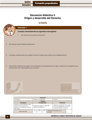 26 ARGUMENTA EL ORIGEN E IMPORTANCIA DEL DERECHO
Secuencia didáctica 2.
Origen y desarrollo del Derecho.
Inicio
EvaluaciónEvaluaciónEvaluaciónEvaluación
Actividad: 1 Producto: Cuestionario. Puntaje:
SaberesSaberesSaberesSaberes
ConceptualConceptualConceptualConceptual ProcedimentalProcedimentalProcedimentalProcedimental ActitudinalActitudinalActitudinalActitudinal
Indica sus conocimientos sobre
el tema de las fuentes del
Derecho y el desarrollo histórico
del mismo.
Distingue el origen y desarrollo
histórico del Derecho.
Valora la Constitución de su país,
como el resultado de una lucha
social del pueblo mexicano.
Autoevaluación
C MC NC Calificación otorgada por el
docente
Contesta individualmente las siguientes interrogantes:
1. ¿En dónde se encuentra el Derecho?
2. ¿De dónde surge el Derecho Mexicano?
3. ¿Cuántas constituciones han regido la vida de nuestro país a partir de la Independencia?
4. ¿Qué hecho histórico dio origen a la Constitución que actualmente nos rige y cuáles son los aspectos que
se retomaron de lo demandado por el pueblo?
Actividad: 1
 
