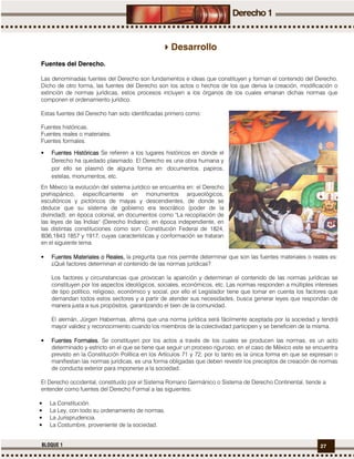 27BLOQUE 1
Desarrollo
Fuentes del Derecho.
Las denominadas fuentes del Derecho son fundamentos e ideas que constituyen y forman el contenido del Derecho.
Dicho de otro forma, las fuentes del Derecho son los actos o hechos de los que deriva la creación, modificación o
extinción de normas jurídicas, estos procesos incluyen a los órganos de los cuales emanan dichas normas que
componen el ordenamiento jurídico.
Estas fuentes del Derecho han sido identificadas primero como:
Fuentes históricas.
Fuentes reales o materiales.
Fuentes formales.
• Fuentes HistóricasFuentes HistóricasFuentes HistóricasFuentes Históricas Se refieren a los lugares históricos en donde el
Derecho ha quedado plasmado. El Derecho es una obra humana y
por ello se plasmó de alguna forma en: documentos, papiros,
estelas, monumentos, etc.
En México la evolución del sistema jurídico se encuentra en: el Derecho
prehispánico, específicamente en monumentos arqueológicos,
escultóricos y pictóricos de mayas y descendientes, de donde se
deduce que su sistema de gobierno era teocrático (poder de la
divinidad); en época colonial, en documentos como "La recopilación de
las leyes de las Indias" (Derecho Indiano); en época independiente, en
las distintas constituciones como son: Constitución Federal de 1824,
l836,1843 1857 y 1917, cuyas características y conformación se trataran
en el siguiente tema.
• FuentesFuentesFuentesFuentes MMMMaterialesaterialesaterialesateriales oooo RealesRealesRealesReales,,,, la pregunta que nos permite determinar que son las fuentes materiales o reales es:
¿Qué factores determinan el contenido de las normas jurídicas?
Los factores y circunstancias que provocan la aparición y determinan el contenido de las normas jurídicas se
constituyen por los aspectos ideológicos, sociales, económicos, etc. Las normas responden a múltiples intereses
de tipo político, religioso, económico y social, por ello el Legislador tiene que tomar en cuenta los factores que
demandan todos estos sectores y a partir de atender sus necesidades, busca generar leyes que respondan de
manera justa a sus propósitos, garantizando el bien de la comunidad.
El alemán, Jürgen Habermas, afirma que una norma jurídica será fácilmente aceptada por la sociedad y tendrá
mayor validez y reconocimiento cuando los miembros de la colectividad participen y se beneficien de la misma.
• Fuentes FFuentes FFuentes FFuentes Formalesormalesormalesormales.... Se constituyen por los actos a través de los cuales se producen las normas, es un acto
determinado y estricto en el que se tiene que seguir un proceso riguroso, en el caso de México este se encuentra
previsto en la Constitución Política en los Artículos 71 y 72, por lo tanto es la única forma en que se expresan o
manifiestan las normas jurídicas, es una forma obligadas que deben revestir los preceptos de creación de normas
de conducta exterior para imponerse a la sociedad.
El Derecho occidental, constituido por el Sistema Romano Germánico o Sistema de Derecho Continental, tiende a
entender como fuentes del Derecho Formal a las siguientes:
• La Constitución.
• La Ley, con todo su ordenamiento de normas.
• La Jurisprudencia.
• La Costumbre, proveniente de la sociedad.
 