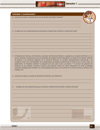 29BLOQUE 1
a. ¿Cuál es la fuente o fuentes de la Ley de Aborto del Distrito Federal?
____________________________________________________________________________________
____________________________________________________________________________________
____________________________________________________________________________________
b. ¿Cuáles son los fundamentos que los llevaron a determinar la fuente o fuentes de la ley?
__________________________________________________________________________________________________
__________________________________________________________________________________________________
__________________________________________________________________________________________________
__________________________________________________________________________________________________
__________________________________________________________________________________________________
__________________________________________________________________________________________________
__________________________________________________________________________________________________
2. El Derecho de Familia y de Herencia, provienen del Derecho Romano, inspirados por la labor del Pretor, en la
que se ofrecían normas para que los parientes de sangre hicieran prevalecer su derecho de familia, ejemplo
el derecho a la herencia adquiere en el Derecho Romano un sentido exclusivamente patrimonial y se
configura como una universalidad. En consecuencia el testador disponía de la herencia en un acto único; el
testamento. El heredero también la adquiere por otro acto único; la adición. Y la acción de petición de
herencia es de carácter universal. Cuando una persona muere sin hacer testamento se abre la llamada
sucesión intestada (ab intestato). En la actualidad todo esto se encuentra en la misma forma y nombre en el
Código Civil.
a. ¿Cuál es la fuente o fuentes de Derecho de Familia y de Herencia?
__________________________________________________________________________________________________
_________________________________________________________________________________________________
b. ¿Cuáles son los fundamentos que los llevaron a determinar la fuente o fuentes de la ley?
__________________________________________________________________________________________________
__________________________________________________________________________________________________
__________________________________________________________________________________________________
__________________________________________________________________________________________________
__________________________________________________________________________________________________
__________________________________________________________________________________________________
__________________________________________________________________________________________________
__________________________________________________________________________________________________
Actividad: 2 (continuación)
 
