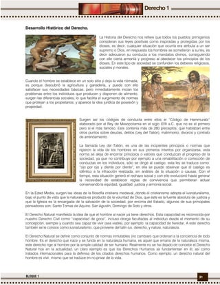 31BLOQUE 1
Desarrollo Histórico del Derecho.
La Historia del Derecho nos refiere que todos los pueblos primigenios
consideran sus leyes positivas como inspiradas y protegidas por los
dioses, es decir, cualquier situación que ocurría era atribuía a un ser
supremo o Dios, en respuesta los hombres se sometieron a su ley, es
decir adecuaron su conducta a los mandatos divinos, consiguiendo
con ello cierta armonía y progreso al obedecer los principios de los
dioses. En este tipo de sociedad se confunden los deberes religiosos,
sociales y morales.
Cuando el hombre se establece en un solo sitio y deja la vida nómada,
es porque descubrió la agricultura y ganadería, y puede con ello
satisfacer sus necesidades básicas, pero inmediatamente inician los
problemas entre los individuos que producen y disponen de alimento,
surgen las diferencias sociales, lo que facilita el surgimiento de normas
que protejan a los propietarios, y aparece la idea jurídica de posesión y
propiedad.
Surgen así los códigos de conducta entre ellos el “Código de Hammurabi”
elaborado por el Rey de Mesopotamia en el siglo XVII a.C. que no es el primero
pero sí el más famoso. Este contenía más de 280 preceptos, que hablaban entre
otros puntos sobre deudas, delitos (Ley del Talión), matrimonio, divorcio y contrato
de arrendamiento.
La llamada Ley del Talión, es una de las incipientes principios o normas que
rigieron la vida de los hombres en sus primeros intentos por organizarse, esta
norma se aleja de encerrar principios o valores que conduzcan al progreso de la
sociedad, ya que no contribuye por ejemplo a una rehabilitación o corrección de
conductas en los individuos, sólo se dirige al castigo; esta ley se traduce como:
“ojo por ojo y diente por diente”, en ella se puede observar que el castigo es
idéntico a la infracción realizada, sin análisis de la situación o causas. Con el
tiempo, esta situación generó el rechazo social y con ello evolucionó hasta generar
la necesidad de establecer reglas de convivencia que permitieran actuar
conservando la equidad, igualdad, justicia y armonía social.
En la Edad Media, surgen las ideas de la filosofía cristiana medieval, donde el cristianismo adopta el iusnaturalismo,
bajo el punto de vista que la naturaleza es producto de la voluntad de Dios, que éste es la fuente absoluta de justicia y
que la Iglesia es la encargada de la salvación de la sociedad, por encima del Estado, algunos de sus principales
pensadores son: Santo Tomas de Aquino, San Agustín, Domingo de Soto y otros.
El Derecho Natural manifiesta la idea de que el hombre al nacer ya tiene derechos. Esta capacidad es reconocida por
nuestro Derecho Civil como “capacidad de goce”, incluso otorga facultades al individuo desde el momento de su
concepción, siempre y cuando sea capaz de vivir (sea viable), por ejemplo: la capacidad de heredar. A este derecho
también se le conoce como iusnaturalismo, que proviene del latín ius, derecho, y natura, naturaleza.
El Derecho Natural se define como conjunto de normas inmutables (no cambian) que ordenan a la conciencia de todo
hombre. Es el derecho que nace y se funda en la naturaleza humana, es aquel que emana de la naturaleza misma,
este derecho rige al hombre por la simple calidad de ser humano. Realmente no se ha dejado de concebir el Derecho
Natural hoy en la actualidad, un claro ejemplo es que los Derechos Humanos se fundamentan en él, así como
tratados internacionales para la defensa de los citados derechos humanos. Como ejemplo: un derecho natural del
hombre es vivir, mismo que se traduce en no privar de la vida.
 