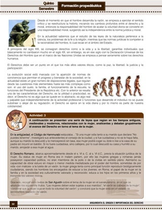 32 ARGUMENTA EL ORIGEN E IMPORTANCIA DEL DERECHO
Desde el momento en que el hombre desarrolla la razón, se empieza a ejercitar el sentido
crítico y se reestructura la historia, iniciando los cambios profundos entre el derecho y la
moral, entonces la responsabilidad del hombre de acatar la voluntad divina se convierte en
una responsabilidad moral, surgiendo así la independencia entre la norma jurídica y moral.
En la actualidad sabemos que el estudio de las leyes de la naturaleza pertenece a la
ciencia, los problemas de la fe a la religión, mientras que las normas jurídicas le competen a
la racionalidad del hombre, lo cual recae en el ámbito del Estado.
A principios del siglo XIX, se consagran derechos como a la vida y a la libertad, garantías individuales que
básicamente no cambiaron mucho en el siglo XX; sin embargo, es en ese siglo con la Declaración Universal de los
Derechos del Hombre que en el marco de las Naciones Unidas se empieza a pensar seriamente sobre los derechos
humanos.
El Derechos debe ser un punto en el que los más altos valores éticos, como la paz, la libertad, la justicia y la
participación.
La evolución social está marcada con la aparición de normas de
convivencia que permitan el progreso y bienestar de la sociedad, en la
actualidad existe un gran número de disposiciones legales, que regulan
desde las cuestiones más elementales hasta las más complejas como
son: el uso del suelo, la familia, el funcionamiento de la escuela, la
funciones del Presidente de la República etc. Con lo anterior se resalta
una de las características del Derecho, es la utilidad o practicidad, es
decir, el Derecho no es algo que se quede en lo abstracto, es algo real
y palpable que independientemente de la actividad profesional o funciones que desarrolle el individuo no se puede
substraer o alejar de su regulación, el Derecho se ejerce en la vida diaria y por lo mismo es parte de nuestra
cotidianidad.
A continuación se presentan una serie de leyes que regían en los tiempos antiguos,
medievales y modernos, relacionadas con la mujer, analícenlas y debatan grupalmente
el avance del Derecho en torno al tema de la mujer.
En la antigüedad, el Código de HammurabiEn la antigüedad, el Código de HammurabiEn la antigüedad, el Código de HammurabiEn la antigüedad, el Código de Hammurabi estipulaba…”Si una mujer odia tanto a su marido que declara:”No
puedes tenerme”, investigará sus antecedentes el consejo de la ciudad, y si fue cuidadosa y no se le haya falta,
aunque su marido la descuidó y la menospreció sin tasa, esa mujer podrá coger su dote e irse a la casa de su
padre sin incurrir en baldón. Si no fuere cuidadosa, sino callejera, por lo cual descuidó su casa y humilló a su
marido, arrojarán a esa mujer al agua.
El Derecho RomanoEl Derecho RomanoEl Derecho RomanoEl Derecho Romano, abarca aproximadamente desde el s. VI a. C. al s. VI d.C., previa la situación jurídica de la
mujer. Su status de mujer en Roma era in malam partem, por ello las mujeres griegas y romanas jamás
poseyeron capacidad política, no eran miembros de la polis o de la civitas en sentido pleno. Asimismo su
capacidad de obrar estuvo en mayor o menor medida mediatizada por el poder del hombre, sometidas de por
vida -con matices- a la tutela de un varón. la mujer griega tenía como principal función reproducir biológicamente
ciudadanos, siendo los hombres los encargados de educar a los jóvenes; en Roma, el papel de la mujer en la
familia y en la sociedad era culturalmente valorado y reconocido: educa a los hijos en los primeros años y le
transmite los valores cívicos.
Graciano, recoge unos textos de San AgustínSan AgustínSan AgustínSan Agustín sobre el tema de la mujer en el iusnaturalismo, en el que se
anuncian los siguientes títulos: "Las mujeres deben estar sujetas a sus maridos"; "el varón es cabeza de la mujer";
"conviene que la mujer siga en todo la voluntad del varón"; y concluirá que la mujer está en un estado de
servidumbre respecto del varón.
Actividad: 3
 