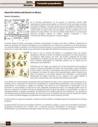 34 ARGUMENTA EL ORIGEN E IMPORTANCIA DEL DERECHO
Desarrollo histórico del Derecho en México.
DerechoDerechoDerechoDerecho PrehispánicoPrehispánicoPrehispánicoPrehispánico
En el derecho prehispánico no se conoce un documento donde estén
registradas las disposiciones legales u otro tipo de normas que regían la vida de
los pueblos indígenas. Todas las noticias que nos han llegado al respecto fueron
recogidas por cronistas y estudiosos de la época colonial en virtud de que no se
usaba escribir en papel sobre asuntos legales, es poco probable que se les
plasmara en monumentos; no se ha encontrado hasta ahora ni una inscripción
(escritura jeroglífica labrada en estelas, dinteles, escalinatas u otros
monumentos) referente al derecho o a asuntos legales.
El doctor Alonso de Zorita, sistematizó el derecho al desempeñar el cargo como oidor en México y Guatemala se
enteró de aspectos del derecho prehispánico y los complementó con informes de misioneros y de otras personas;
con todo ello redactó, ya retirado, Los señores de la Nueva España. Los autores posteriores aportan poca información
porque en su mayor parte copian lo que escribieron los del siglo XVI, repitiendo así aciertos y errores.
Es poco lo que se conoce del derecho y la legislación entre las culturas
aborígenes y siempre es tardío, en realidad corresponde a los años anteriores a
la Conquista. Debe partirse, por tanto, del examen cuidadoso de los datos
arqueológicos y el género de vida que revelan, para inferir así cómo pudo haber
sido el derecho prehispánico en diferentes periodos de su historia que se
extiende por casi 9 000 años.
El Derecho en los mayas fue utilizado por la clase dominante para sojuzgar al
pueblo. El derecho penal Maya era severo. No contemplaba la pena de prisión,
sí la de muerte, la del talión y la esclavitud; esta última era hereditaria. La pena y
la obligación de reparar los daños eran trascendentales, podían alcanzar a los
hijos, a la esposa y a los demás parientes del condenado. La justicia Maya
diferenciaba los delitos dolorosos de los culposos. Los mayas usaban la
amenaza y el escarmiento como medidas preventivas de los delitos.
En el ámbito civil conmemoraban las diversas fases del desarrollo humano y de la madurez física y emocional de los
miembros de su colectividad. El matrimonio se preparaba por casamenteras profesionales o por los padres de los
pretendientes. La ceremonia la dirigían los familiares más viejos de los contrayentes en coordinación con los
sacerdotes. El novio pagaba un precio por la novia, trabajando la parcela del suegro. Los cónyuges podían recurrir al
divorcio y al repudió, en materia civil la ley se aplicaba por igual a la gente del pueblo y a los principales. La mujer no
heredaba derechos, si deudas y esclavitud. Las distinciones y los cargos públicos eran hereditarios. Los contratos se
formalizaban bebiendo balché ante testigos. No conocía la usura. No imponían sanción penal por deudas de carácter
civil. La duda confesada obligaba a los parientes aun después de muerto al deudor principal.
La guerra ente los mayas era incesante y siempre con fines prácticos, realizaban alianza de colaboración en tiempos
de guerra.
Su administración de justicia era expedita y definitiva. La impartían los batabs, quienes eran importantes funcionarios,
designados directamente por el halach uinic o autoridad suprema. Neutralizaban al delincuente, matándolo o
esclavizándolo. Los procedimientos judiciales mayas eran orales, por ello no se registraban en códices.
 