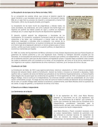 35BLOQUE 1
La Recopilación de las leyesLa Recopilación de las leyesLa Recopilación de las leyesLa Recopilación de las leyes de los Reinos de Indias (1681)de los Reinos de Indias (1681)de los Reinos de Indias (1681)de los Reinos de Indias (1681)
Es un compendio de carácter oficial, que contuvo el derecho vigente de
aquel momento y que rescataba casi por completo su formulación original.
Más de un siglo llevó su proceso de creación y correspondió a Carlos II (El
Hechizado), último rey de aquella dinastía, promulgarla.
La recopilación de las leyes reunió las pragmáticas y cédulas reales, los
autos acordados, las ordenanzas, así como cualquier otra fuente legal, con
registros de quiénes las habían puesto en vigor y cuándo se originaron;
constituyó así un cuerpo legal del conjunto de disposiciones legislativas.
El derecho colonial estipuló las obligaciones y facultades de los
novohispanos. En la práctica, sucedieron numerosos actos de corrupción y
violaciones a las leyes, que contribuyeron a marcar cada vez más las
diferencias materiales y culturales entre la población. Los colores de la
gente, la desigualdad económica, la injusticia cometida por las autoridades
y el mismo rigor de la legislación abonaron un terreno propicio para un futuro
cambio, cambio que buscó acabar con la sujeción política y la dependencia
económica mantenidas por España.
En 1908, los criollos del Ayuntamiento de México solicitaron al virrey dictase disposiciones para que Nueva España se
gobernara de manera autónoma y con una legislación local, mientras la metrópoli estuviese ocupada por los
franceses, en la búsqueda de autonomía se sustentó el proceso que conllevó a la independencia., dio curso al anhelo
de la soberanía nacional, para que de ella emanara una legislación propia. A aquella etapa sucederían otras durante
las cuales la soberanía sería una constante en la mente, en los programas, así como en la ley de los mexicanos que
nos negamos a ser sujetos o dependientes de otros individuos o naciones, ya en tiempos de lucha o de paz.
Constitución de CádizConstitución de CádizConstitución de CádizConstitución de Cádiz
La Constitución de Cádiz, de 1812, cuya vigencia sería breve, retoma el absolutismo, en 1814, implica la cancelación
temporal del esfuerzo liberal: abolió la Constitución, disolvió las Cortes e inclusive se encarceló a diputados. Cádiz
significó sólo un aspecto del ansia de libertad que prevalecía en los territorios hispanoamericanos. La Nueva España
había elegido otra vía para lograr las condiciones de igualdad. El 16 de septiembre de 1810, encabezados por el cura
Miguel Hidalgo, inicia la lucha por la independencia; fue entonces también cuando las posibilidades de una nueva
nación comenzarían a surgir. A lo largo de once años de lucha se mostró el anhelo de liberación de los novohispanos.
No en vano, el caudillo Hidalgo había abolido la esclavitud y posteriormente José María Morelos dictó la supresión de
las castas, el pago de gabelas, y la repartición de tierras a los indios.
El DerEl DerEl DerEl Derecho en el México Independienteecho en el México Independienteecho en el México Independienteecho en el México Independiente
Los Sentimientos de la NLos Sentimientos de la NLos Sentimientos de la NLos Sentimientos de la Naciónaciónaciónación
El 14 de septiembre de 1813, José María Morelos
presentó un documento (no es una legislación) que
tituló: “Los Sentimientos de la Nación” que contiene 23
puntos que contienen las ideas que los iniciadores de la
independencia consideraron esenciales para la
transformación del país, este contenido ideológico es el
primer proyecto de nación independiente.
José María Morelos y Pavón consideró necesario crear
un cuerpo representativo, investido de autoridad y del
que emanara la voluntad nacional. En septiembre de
1813, se iniciaron los trabajos del Congreso de
Chilpancingo; los representantes designados a participarJosé María Morelos y PavónJosé María Morelos y PavónJosé María Morelos y PavónJosé María Morelos y Pavón
 