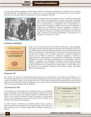 36 ARGUMENTA EL ORIGEN E IMPORTANCIA DEL DERECHO
en este primer esfuerzo legislativo nacional fueron letrados, eclesiásticos y abogados. Se inauguró con un discurso
leído por Morelos, los Sentimientos de la Nación, en el que se expresaban las disposiciones de orden político,
económico y social que deberían considerarse en la futura legislación nacional.
La realización de este Congreso puso de manifiesto la capacidad
de la nación para gobernarse a sí misma, para dictar sus propias
leyes. Entre los 23 puntos contemplados por Morelos destacaron,
por su trascendencia, la declaración de la independencia; la
preservación de la religión católica; el ejercicio de la soberanía; la
división de los Poderes en Ejecutivo, Legislativo y Judicial; el
otorgamiento de los empleos para los americanos; la condena a
los gobiernos tiránicos; la capacidad del Congreso para hacer las
leyes; el ataque a los cuerpos privilegiados; la proscripción de la
esclavitud y la distinción de castas.
Constitución de ApatzingánConstitución de ApatzingánConstitución de ApatzingánConstitución de Apatzingán
Surge a la luz el primer esbozo de la Constitución Mexicana, la de Apatzingán,
que recibió el nombre del sitio donde se sancionó el 22 de octubre de 1814. En
él se estableció que la América Mexicana era libre, que la soberanía residía en el
pueblo y su ejercicio en la representación nacional, que eran mexicanos todos
los nacidos en América; que su religión única sería la católica, apostólica y
romana; que el Poder se dividiría en Ejecutivo, Legislativo y Judicial. El
Legislativo estaría representado en una sola Cámara de Diputados. Los ideales
consagrados en este documento consignaban ya la emancipación total de
España y otorgaban a los habitantes la libertad necesaria para ilustrarse,
trabajar y progresar sin restricción alguna. De acuerdo con su contenido se llevó
a cabo la elección de tres miembros que debían ejercer el Poder Ejecutivo, el
cual recayó en un triunvirato formado por José María Liceaga, José María
Morelos y José María Cos.
Proclama de 1821Proclama de 1821Proclama de 1821Proclama de 1821
Aun cuando no tienen las características propiamente de una Constitución, los Tratados de Córdoba son un
documento fundamental en los que se reconoce la independencia de la Nueva España, ahora México, firmado en la
ciudad de Córdoba, Veracruz, el 24 de agosto de 1821. El texto está compuesto por diecisiete artículos que de hecho
representan una extensión al Plan de Iguala que, en sí mismo, es el otro documento fundacional que se proclama en
1821 y que vigoriza la Independencia de México.
La ConstitucióLa ConstitucióLa ConstitucióLa Constituciónnnn de 1824de 1824de 1824de 1824
La Constitución de 1824 surgió de los congresos locales, en la medida en
que se redactaron sus constituciones particulares, a ejemplo de la Carta
Magna. Uno de los puntos que debieron atender con detenimiento fue el
relativo a los municipios, además de todo lo referente a la organización
interna y las características de sus autoridades. Parte primordial fue la
elección del Presidente de la República.
En 1833, durante la Presidencia de Valentín Gómez Farías, cuando se
dictaron reformas encaminadas a dar un golpe frontal a las instituciones,
más poderosas que la estancia colonial había heredado: la Iglesia y el
Ejército.
 