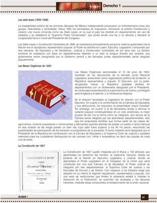 37BLOQUE 1
Las siete leyes (1835Las siete leyes (1835Las siete leyes (1835Las siete leyes (1835----1836)1836)1836)1836)
La inestabilidad política de las primeras décadas del México independiente provocaron un enfrentamiento entre dos
grupos: federalistas y centralistas. Hacia 1835 los centralistas se impusieron, eliminaron la anterior Constitución y
crearon una nueva conocida como las Siete Leyes, en la cual el país fue dividido en departamentos (en vez de
estados) y se estableció el “Supremo Poder Conservador” que podía anular una ley o un decreto y declarar la
incapacidad física o moral del Presidente del Congreso.
Las Siete Leyes o Constitución Centralista de 1836, se caracteriza principalmente porque el sistema gubernativo de la
Nación era el republicano representativo popular; el Poder se dividiría en cuatro: Ejecutivo, Legislativo -compuesto por
dos cámaras: de Diputados y de Senadores-, Judicial y Conservador controlador de los otros tres. La división
territorial se establecía con base en departamentos dejando a un lado la antigua división por estados; sus
gobernantes serían designados por el Gobierno central y las llamadas juntas departamentales serían elegidas
popularmente.
Las Bases Orgánicas de 184Las Bases Orgánicas de 184Las Bases Orgánicas de 184Las Bases Orgánicas de 1843333
Las Bases Orgánicas sancionadas el 12 de junio de 1843,
resultado de las discusiones de la llamada Junta Nacional
Legislativa, prescribían como organización política de la Nación, la
República representativa y popular. El Ejecutivo, por su parte,
recuperaba fuerza; la República quedaba dividida en
departamentos con un Gobernador designado por el Presidente,
se continuaba prescribiendo la supervivencia de fueros y privilegios
para la Iglesia y el ejército, y la intolerancia religiosa.
Se le reducen facultades al Legislativo en relación con el Poder
Ejecutivo. En cuanto a la conformación de la Cámara de Diputados
y sus atribuciones, los requisitos no presentaban mayor novedad.
Sin embargo, en cuanto a la de Senadores tendía a eliminar el
carácter popular constituyéndose en un coto aristócrata; la mejor
prueba de ello fue la forma cómo se integraría: dos tercios de la
Cámara serían elegidos por las asambleas departamentales, sólo
que los propuestos tendrían que formar parte de las clases de:
agricultores, mineros propietarios o comerciantes y fabricantes quienes además de poseer un sueldo o renta mensual
en esa ocasión se les exigía poseer un bien raíz cuyo valor fuera superior a los 40 mil pesos, reduciendo las
posibilidades de participación de los sectores no propietarios de la sociedad. El tercio restante sería designado por el
Presidente de la República en combinación con la Cámara de Diputados y la Suprema Corte de Justicia y quedaba
reservado para los ciudadanos distinguidos en las carreras civil, militar o eclesiástica, es decir las cúpulas de cada
una de estas
La Constitución de 1857La Constitución de 1857La Constitución de 1857La Constitución de 1857
La Constitución de 1857 quedó integrada por 8 títulos y 120 artículos que
garantizaba los derechos del hombre; la soberanía nacional; dividía los
poderes de la Nación en Ejecutivo, Legislativo y Judicial, donde se
depositaba el Poder Legislativo en el Congreso de la Unión que sería
constituido por una sola Cámara, la de diputados; el Poder Judicial se
integraría por tres departamentos: la Suprema Corte de Justicia y los
tribunales de Circuito y de Distrito. Con respecto a los Estados exige que
adopten en su interior el régimen republicano, representativo y popular, con
una serie de restricciones que limiten la soberanía estatal e impidan la
disolución de la Federación; se suprimen las alcabalas y las aduanas
interiores, medidas éstas conducentes al fortalecimiento de la unión nacional.
 