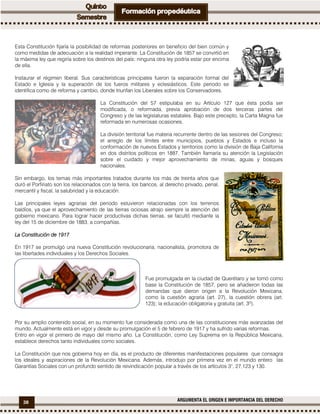 38 ARGUMENTA EL ORIGEN E IMPORTANCIA DEL DERECHO
Esta Constitución fijaría la posibilidad de reformas posteriores en beneficio del bien común y
como medidas de adecuación a la realidad imperante. La Constitución de 1857 se convirtió en
la máxima ley que regiría sobre los destinos del país; ninguna otra ley podría estar por encima
de ella.
Instaurar el régimen liberal. Sus características principales fueron la separación formal del
Estado e Iglesia y la superación de los fueros militares y eclesiásticos. Este periodo se
identifica como de reforma y cambio, donde triunfan los Liberales sobre los Conservadores.
La Constitución del 57 estipulaba en su Artículo 127 que ésta podía ser
modificada, o reformada, previa aprobación de dos terceras partes del
Congreso y de las legislaturas estatales. Bajo este precepto, la Carta Magna fue
reformada en numerosas ocasiones.
La división territorial fue materia recurrente dentro de las sesiones del Congreso;
el arreglo de los límites entre municipios, pueblos y Estados e incluso la
conformación de nuevos Estados y territorios como la división de Baja California
en dos distritos políticos en 1887. También llamaría su atención la Legislación
sobre el cuidado y mejor aprovechamiento de minas, aguas y bosques
nacionales.
Sin embargo, los temas más importantes tratados durante los más de treinta años que
duró el Porfiriato son los relacionados con la tierra, los bancos, al derecho privado, penal,
mercantil y fiscal, la salubridad y la educación.
Las principales leyes agrarias del periodo estuvieron relacionadas con los terrenos
baldíos, ya que el aprovechamiento de las tierras ociosas atrajo siempre la atención del
gobierno mexicano. Para lograr hacer productivas dichas tierras, se facultó mediante la
ley del 15 de diciembre de 1883, a compañías.
La Constitución de 1917La Constitución de 1917La Constitución de 1917La Constitución de 1917
En 1917 se promulgó una nueva Constitución revolucionaria, nacionalista, promotora de
las libertades individuales y los Derechos Sociales.
Fue promulgada en la ciudad de Querétaro y se tomó como
base la Constitución de 1857, pero se añadieron todas las
demandas que dieron origen a la Revolución Mexicana,
como la cuestión agraria (art. 27), la cuestión obrera (art.
123); la educación obligatoria y gratuita (art. 3º).
Por su amplio contenido social, en su momento fue considerada como una de las constituciones más avanzadas del
mundo. Actualmente está en vigor y desde su promulgación el 5 de febrero de 1917 y ha sufrido varias reformas.
Entro en vigor el primero de mayo del mismo año. La Constitución, como Ley Suprema en la República Mexicana,
establece derechos tanto individuales como sociales.
La Constitución que nos gobierna hoy en día, es el producto de diferentes manifestaciones populares que consagra
los ideales y aspiraciones de la Revolución Mexicana. Además, introdujo por primera vez en el mundo entero las
Garantías Sociales con un profundo sentido de reivindicación popular a través de los artículos 3°, 27,123 y 130.
 