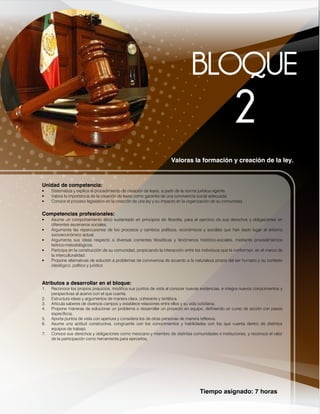 Tiempo asignado: 7 horas
Valoras la formación y creación de la ley.
Unidad de competencia:
• Sistematiza y explica el procedimiento de creación de leyes, a partir de la norma jurídica vigente.
• Valora la importancia de la creación de leyes como garantía de una convivencia social adecuada.
• Conoce el proceso legislativo en la creación de una ley y su impacto en la organización de su comunidad.
Competencias profesionales:
• Asume un comportamiento ético sustentado en principios de filosofía, para el ejercicio de sus derechos y obligaciones en
diferentes escenarios sociales.
• Argumenta las repercusiones de los procesos y cambios políticos, económicos y sociales que han dado lugar al entorno
socioeconómico actual.
• Argumenta sus ideas respecto a diversas corrientes filosóficas y fenómenos histórico-sociales, mediante procedimientos
teórico-metodológicos.
• Participa en la construcción de su comunidad, propiciando la interacción entre los individuos que la conforman, en el marco de
la interculturalidad.
• Propone alternativas de solución a problemas de convivencia de acuerdo a la naturaleza propia del ser humano y su contexto
ideológico, político y jurídico
Atributos a desarrollar en el bloque:
1. Reconoce los propios prejuicios, modifica sus puntos de vista al conocer nuevas evidencias, e integra nuevos conocimientos y
perspectivas al acervo con el que cuenta.
2. Estructura ideas y argumentos de manera clara, coherente y sintética.
3. Articula saberes de diversos campos y establece relaciones entre ellos y su vida cotidiana.
4. Propone maneras de solucionar un problema o desarrollar un proyecto en equipo, definiendo un curso de acción con pasos
específicos.
5. Aporta puntos de vista con apertura y considera los de otras personas de manera reflexiva.
6. Asume una actitud constructiva, congruente con los conocimientos y habilidades con los que cuenta dentro de distintos
equipos de trabajo.
7. Conoce sus derechos y obligaciones como mexicano y miembro de distintas comunidades e instituciones, y reconoce el valor
de la participación como herramienta para ejercerlos.
 