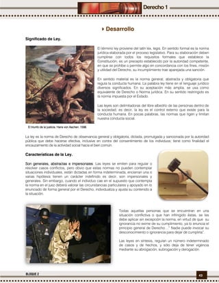 43BLOQUE 2
Desarrollo
Significado de Ley.
El término ley proviene del latín lex, legis. En sentido formal es la norma
jurídica elaborada por el proceso legislativo. Para su elaboración deben
cumplirse con todos los requisitos formales que establece la
Constitución; es un precepto establecido por la autoridad competente,
en que se prohíbe o permite algo en concordancia con los fines, misión
y utilidad del Derecho, su incumplimiento trae aparejada una sanción.
En sentido material es la norma general, abstracta y obligatoria que
regula la conducta humana. La palabra ley tiene en el lenguaje jurídico
diversos significados. En su aceptación más amplia, se usa como
equivalente de Derecho o Norma jurídica. En su sentido restringido es
la norma impuesta por el Estado.
Las leyes son delimitadoras del libre albedrío de las personas dentro de
la sociedad, es decir, la ley es el control externo que existe para la
conducta humana. En pocas palabras, las normas que rigen y limitan
nuestra conducta social.
La ley es la norma de Derecho de observancia general y obligatoria, dictada, promulgada y sancionada por la autoridad
pública que debe hacerse efectiva, inclusive en contra del consentimiento de los individuos; tiene como finalidad el
encauzamiento de la actividad social hacia el bien común.
Características de la Ley.
Son generales,Son generales,Son generales,Son generales, abstractaabstractaabstractaabstractassss e impersonalese impersonalese impersonalese impersonales: Las leyes se emiten para regular o
resolver casos conflictos, pero obvio que estas normas no pueden contemplar
situaciones individuales, están dictadas en forma indeterminada, encierran una o
varias hipótesis tienen un carácter indefinido es decir, son impersonales y
generales. Sin embargo, cuando el individuo cae en el supuesto que contempla
la norma en el juez deberá valorar las circunstancias particulares y apoyado en lo
enunciado de forma general por el Derecho, individualiza y ajusta su contenido a
la situación.
Todas aquellas personas que se encuentran en una
situación conflictiva o que han infringido éstas, se les
debe aplicar sin excepción la norma, en virtud de que su
ignorancia no exime de su cumplimiento, ya lo enuncia el
principio general de Derecho…” Nadie puede invocar su
desconocimiento o ignorancia para dejar de cumplirla”.
Las leyes en síntesis, regulan un número indeterminado
de casos y de hechos, y sólo deja de tener vigencia
mediante su abrogación, subrogación y derogación.
El triunfo de la justicia. Hans von Aachen. 1598El triunfo de la justicia. Hans von Aachen. 1598El triunfo de la justicia. Hans von Aachen. 1598El triunfo de la justicia. Hans von Aachen. 1598....
 