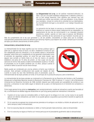 44
VALORAS LA FORMACIÓN Y CREACIÓN DE LA LEY
LaLaLaLa OOOObligatoriedad de la leybligatoriedad de la leybligatoriedad de la leybligatoriedad de la ley, es de carácter imperativo-atributivo, es
decir, que por una parte establece obligaciones o deberes jurídicos y
por la otra otorga derechos. Esto significa que siempre hay una
voluntad que manda, que somete, y otra que obedece. La ley impone
sus mandatos, incluso en contra de la voluntad de sus destinatarios.
Su incumplimiento da lugar a una sanción, a un castigo impuesto por
ella misma.
La ignorancia de las leyes no excusa su incumplimiento, los jueces,
teniendo en cuenta el notorio atraso intelectual de los interesados, su
apartamiento de las vías de comunicación o su miserable situación
económica, podrán, oyendo en todo caso el parecer del Ministerio
Público, eximirlos de las sanciones en que hubieren incurrido por la
falta de cumplimiento de la ley que ignoraban o, de ser posible, concederles un plazo para que la cumplan,
instruyéndoles previamente sobre los deberes que dicha ley impone y que dejaron de cumplir, siempre que no se trate
de leyes que afecten directamente al interés público.
IrretroactivIrretroactivIrretroactivIrretroactividad y retroactividad de la leyidad y retroactividad de la leyidad y retroactividad de la leyidad y retroactividad de la ley
La irretroactividad de las leyes significa que las normas jurídicas rigen a
partir de su vigencia hacia el futuro, es decir, establecen la fecha en que
son obligatorias para los individuos y no se pueden aplicar a situaciones
pasadas, sobre todo por lo establecido en las garantías individuales como
el principio de seguridad jurídica, en virtud de que sería injusto, que
alguien que comete un hecho ilícito en el mes de marzo y la sanción
establece una pena de 10 años de prisión, al mes surge una ley que
sanciona en forma más severa el delito incrementando la pena a 15 años,
al procesado no se le podrá condenar por 15 años, porque cuando el
cometió el delito la sanción era de menor tiempo.
Nadie puede ser condenado por una ley anterior al hecho que motivó el
proceso. Este principio constitucional solo puede ser dejado de lado
cuando la nueva ley sea más beneficiosa para el procesado, pues la
irretroactividad de las leyes penales se funda, en el principio de no producirle perjuicio, pero si beneficios.
La irretroactividad de las leyes penales se contempló en la Declaración de los Derechos del Hombre y del Ciudadano
dictada por la Asamblea Nacional durante la Revolución Francesa de 1789. El artículo 11, inciso 2, de la Declaración
Universal de los Derechos Humanos de 1948, también dispone que nadie puede ser susceptible de condena si sus
acciones u omisiones no eran delito según el derecho de su país o el internacional en el momento de cometerlos o
abstenerse.
Como regla general la ley penal es irretroactivairretroactivairretroactivairretroactiva, pero excepcionalmente, puede ser retroactiva cuando sea favorable al
reo, a continuación se detallan algunas situaciones en que la ley penal puede ser irretroactiva o retroactiva:
1. Cuando en la Ley nueva se considera delito un hecho que en la antigua no lo era. La ley nueva no se puede
aplicar con efectos retroactivos, por tanto no se puede aplicar a supuestos que ocurrieron durante la vigencia de
la ley derogada.
2. En la nueva ley se agravan las consecuencias previstas en la antigua o se amplía su ámbito de aplicación, por lo
tanto tampoco cabe la retroactividad.
3. Si en la nueva ley deja de considerarse un delito un hecho penado hasta entonces, cabe la retroactividad.
4. Si en la nueva ley se regula un hecho con menos pena que en el precedente igualmente cabe la retroactividad.
 