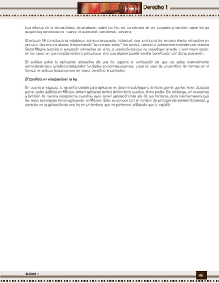 45BLOQUE 2
Los efectos de la retroactividad se producen sobre los hechos pendientes de ser juzgados y también sobre los ya
juzgados y sentenciados, cuando el autor esté cumpliendo condena.
El artículo 14 constitucional establece, como una garantía individual, que a ninguna ley se dará efecto retroactivo en
perjuicio de persona alguna. Interpretando “a contrario sensu” (en sentido contrario) deberemos entender que nuestra
Carta Magna autoriza la aplicación retroactiva de la ley, a condición de que no perjudique a nadie y, con mayor razón,
en los casos en que no solamente no perjudique, sino que alguien pueda resultar beneficiado con dicha aplicación.
El análisis sobre la aplicación retroactiva de una ley supone la verificación de que los actos materialmente
administrativos o jurisdiccionales estén fundados en normas vigentes, y que en caso de un conflicto de normas, en el
tiempo se aplique la que genere un mayor beneficio al particular.
El coEl coEl coEl conflicto en el espacio en la leynflicto en el espacio en la leynflicto en el espacio en la leynflicto en el espacio en la ley
En cuanto al espacio, la ley se ha creado para aplicarse en determinado lugar o territorio, por lo que las leyes dictadas
por el poder público en México, deben aplicarse dentro del territorio sujeto a dicho poder. Sin embargo, en ocasiones
y también de manera excepcional, nuestras leyes tienen aplicación más allá de sus fronteras, de la misma manera que
las leyes extranjeras tienen aplicación en México. Esto se conoce con el nombre de principio de extraterritorialidad, y
consiste en la aplicación de una ley en un territorio que no pertenece al Estado que la expidió.
 