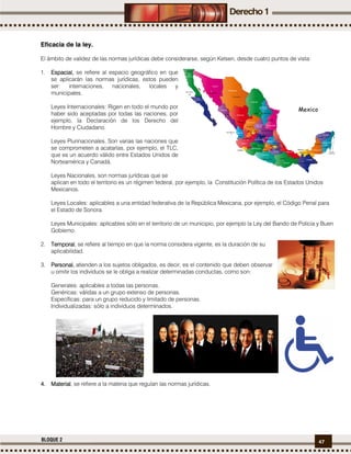 47BLOQUE 2
Eficacia de la ley.
El ámbito de validez de las normas jurídicas debe considerarse, según Kelsen, desde cuatro puntos de vista:
1. EspacialEspacialEspacialEspacial,,,, se refiere al espacio geográfico en que
se aplicarán las normas jurídicas, estos pueden
ser: internaciones, nacionales, locales y
municipales.
Leyes Internacionales: Rigen en todo el mundo por
haber sido aceptadas por todas las naciones, por
ejemplo, la Declaración de los Derecho del
Hombre y Ciudadano.
Leyes Plurinacionales, Son varias las naciones que
se comprometen a acatarlas, por ejemplo, el TLC,
que es un acuerdo válido entre Estados Unidos de
Norteamérica y Canadá.
Leyes Nacionales, son normas jurídicas que se
aplican en todo el territorio es un régimen federal, por ejemplo, la Constitución Política de los Estados Unidos
Mexicanos.
Leyes Locales: aplicables a una entidad federativa de la República Mexicana, por ejemplo, el Código Penal para
el Estado de Sonora.
Leyes Municipales: aplicables sólo en el territorio de un municipio, por ejemplo la Ley del Bando de Policía y Buen
Gobierno.
2. TemporalTemporalTemporalTemporal, se refiere al tiempo en que la norma considera vigente, es la duración de su
aplicabilidad.
3. Personal,Personal,Personal,Personal, atienden a los sujetos obligados, es decir, es el contenido que deben observar
u omitir los individuos se le obliga a realizar determinadas conductas, como son:
Generales: aplicables a todas las personas.
Genéricas: válidas a un grupo extenso de personas.
Específicas: para un grupo reducido y limitado de personas.
Individualizadas: sólo a individuos determinados.
4.4.4.4. MaterialMaterialMaterialMaterial, se refiere a la materia que regulan las normas jurídicas.
 
