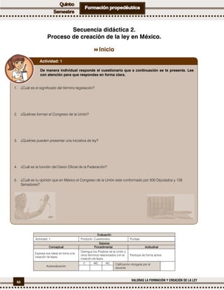 50
VALORAS LA FORMACIÓN Y CREACIÓN DE LA LEY
Secuencia didáctica 2.
Proceso de creación de la ley en México.
Inicio
EvaluaciónEvaluaciónEvaluaciónEvaluación
Actividad: 1 Producto: Cuestionario. Puntaje:
SaberesSaberesSaberesSaberes
ConceptualConceptualConceptualConceptual ProcedimentalProcedimentalProcedimentalProcedimental ActitudinalActitudinalActitudinalActitudinal
Expresa sus ideas en torno a la
creación de leyes.
Distingue los Poderes de la Unión y
otros términos relacionados con la
creación de leyes.
Participa de forma activa.
Autoevaluación
C MC NC Calificación otorgada por el
docente
De manera individual responde el cuestionario que a continuación se te presenta. Lee
con atención para que respondas en forma clara.
1. ¿Cuál es el significado del término legislación?
2. ¿Quiénes forman el Congreso de la Unión?
3. ¿Quiénes pueden presentar una iniciativa de ley?
4. ¿Cuál es la función del Diario Oficial de la Federación?
5. ¿Cuál es tu opinión que en México el Congreso de la Unión este conformado por 500 Diputados y 128
Senadores?
Actividad: 1
 