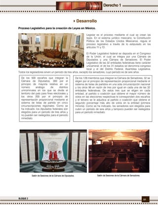 51BLOQUE 2
Desarrollo
Proceso Legislativo para la creación de Leyes en México.
Legislar es el proceso mediante el cual se crean las
leyes. En el sistema jurídico mexicano, la Constitución
Política de los Estados Unidos Mexicanos, regula el
proceso legislativo a través de lo estipulado en los
artículos 71 y 72.
El Poder Legislativo federal se deposita en el Congreso
de la Unión, el cual se integra por una Cámara de
Diputados y una Cámara de Senadores. El Poder
Legislativo de las 32 entidades federativas tiene carácter
unicameral; el de los 31 estados se denomina congreso
local y el del Distrito Federal, Asamblea Legislativa.
Todos los legisladores sirven un periodo de tres años, excepto los senadores, cuyo periodo es de seis años.
De los 500 escaños que integran la
Cámara de Diputados, 300 por el
principio de mayoría relativa en un
número análogo de distritos
uninominales en los que se divide el
territorio del país para fines electorales y
los otros 200 por el principio de
representación proporcional mediante el
sistema de listas de partido en cinco
circunscripciones regionales. Como se
ha indicado, los diputados federales son
elegidos para un periodo de tres años y
no pueden ser reelegidos para el periodo
inmediato.
De los 128 miembros que integran la Cámara de Senadores, 32 se
eligen por el principio de representación proporcional mediante el
sistema de listas de partidos en una sola circunscripción nacional
y los otros 96 en razón de tres por igual en cada una de las 32
entidades federativas. De estos tres que se eligen en cada
entidad, al partido o coalición que obtiene el mayor número de
votos en las elecciones respectivas le corresponden dos escaños
y el tercero se le adjudica al partido o coalición que obtiene el
segundo porcentaje más alto de votos en la entidad (primera
minoría). Como se ha indicado, los senadores son elegidos para
cubrir un período de seis años y tampoco pueden ser reelegidos
para un período inmediato.
Salón de Sesiones de la Cámara de DiputadosSalón de Sesiones de la Cámara de DiputadosSalón de Sesiones de la Cámara de DiputadosSalón de Sesiones de la Cámara de Diputados.... Salón de Sesiones de la Cámara deSalón de Sesiones de la Cámara deSalón de Sesiones de la Cámara deSalón de Sesiones de la Cámara de SenadoresSenadoresSenadoresSenadores....
 