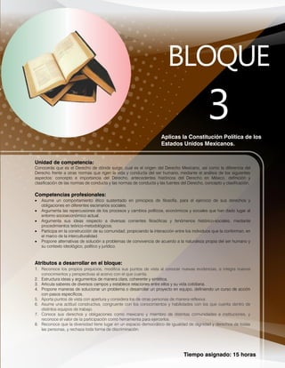 Tiempo asignado: 15 horas
Aplicas la Constitución Política de los
Estados Unidos Mexicanos.
Unidad de competencia:
Conocerás que es el Derecho de dónde surge, cual es el origen del Derecho Mexicano, así como la diferencia del
Derecho frente a otras normas que rigen la vida y conducta del ser humano, mediante el análisis de los siguientes
aspectos: concepto e importancia del Derecho, antecedentes históricos del Derecho en México, definición y
clasificación de las normas de conducta y las normas de conducta y las fuentes del Derecho, concepto y clasificación.
Competencias profesionales:
 Asume un comportamiento ético sustentado en principios de filosofía, para el ejercicio de sus derechos y
obligaciones en diferentes escenarios sociales.
 Argumenta las repercusiones de los procesos y cambios políticos, económicos y sociales que han dado lugar al
entorno socioeconómico actual.
 Argumenta sus ideas respecto a diversas corrientes filosóficas y fenómenos histórico-sociales, mediante
procedimientos teórico-metodológicos.
 Participa en la construcción de su comunidad, propiciando la interacción entre los individuos que la conforman, en
el marco de la interculturalidad.
 Propone alternativas de solución a problemas de convivencia de acuerdo a la naturaleza propia del ser humano y
su contexto ideológico, político y jurídico.
Atributos a desarrollar en el bloque:
1. Reconoce los propios prejuicios, modifica sus puntos de vista al conocer nuevas evidencias, e integra nuevos
conocimientos y perspectivas al acervo con el que cuenta.
2. Estructura ideas y argumentos de manera clara, coherente y sintética.
3. Articula saberes de diversos campos y establece relaciones entre ellos y su vida cotidiana.
4. Propone maneras de solucionar un problema o desarrollar un proyecto en equipo, definiendo un curso de acción
con pasos específicos.
5. Aporta puntos de vista con apertura y considera los de otras personas de manera reflexiva.
6. Asume una actitud constructiva, congruente con los conocimientos y habilidades con los que cuenta dentro de
distintos equipos de trabajo.
7. Conoce sus derechos y obligaciones como mexicano y miembro de distintas comunidades e instituciones, y
reconoce el valor de la participación como herramienta para ejercerlos.
8. Reconoce que la diversidad tiene lugar en un espacio democrático de igualdad de dignidad y derechos de todas
las personas, y rechaza toda forma de discriminación.
 