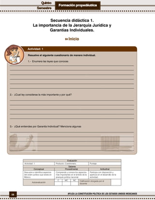 58 APLICA LA CONSTITUCIÓN POLÍTICA DE LOS ESTADOS UNIDOS MEXICANOS
Secuencia didáctica 1.
La importancia de la Jerarquía Jurídica y
Garantías Individuales.
Inicio
Evaluación
Actividad: 1 Producto: Cuestionario. Puntaje:
Saberes
Conceptual Procedimental Actitudinal
Descubre e identifica aspectos
del orden jurídico que existe en
México.
Comprende y conoce los aspectos
más importantes en el ámbito de la
jerarquía jurídica nacional.
Participa con disposición y
apertura en el desarrollo de la
actividad.
Autoevaluación
C MC NC Calificación otorgada por el
docente
Resuelve el siguiente cuestionario de manera individual.
1.- Enumera las leyes que conoces
__________________________________________________________________________________________________
__________________________________________________________________________________________________
__________________________________________________________________________________________________
__________________________________________________________________________________________________
__________________________________________________________________________________________________
__________________________________________________________________________________________________
2.- ¿Cual ley consideras la más importante y por qué?
__________________________________________________________________________________________________
__________________________________________________________________________________________________
__________________________________________________________________________________________________
__________________________________________________________________________________________________
__________________________________________________________________________________________________
3.- ¿Qué entiendes por Garantía Individual? Menciona algunas
__________________________________________________________________________________________________
__________________________________________________________________________________________________
__________________________________________________________________________________________________
__________________________________________________________________________________________________
__________________________________________________________________________________________________
Actividad: 1
 