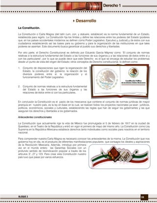 59BLOQUE 3
Desarrollo
La Constitución.
La Constitución o Carta Magna (del latín cum, con, y statuere, establecer) es la norma fundamental de un Estado,
establecida para regirlo. La Constitución fija los límites y define las relaciones entre los poderes del Estado (poderes
que, en los países occidentales modernos se definen como Poder Legislativo, Ejecutivo y Judicial) y de éstos con sus
ciudadanos estableciendo así las bases para su gobierno y para la organización de las instituciones en que tales
poderes se asientan. Este documento busca garantizar al pueblo sus derechos y libertades.
Por otro parte, el Derecho Constitucional es definido por Eduardo García Máynez como: "El conjunto de normas
relativas a la estructura fundamental del Estado a las funciones de sus órganos y a las relaciones de éstos entre sí y
con los particulares", por lo que se puede decir que este Derecho es el que se encarga de estudiar los problemas
desde un punto de vista del origen del Estado; otros conceptos de Derecho constitucional, lo definen como:
1. Conjunto de disposiciones que rigen la organización del
Estado, la constitución del gobierno, la relación de los
diversos poderes entre sí, la organización y el
funcionamiento del Poder Legislativo.
2. Conjunto de normas relativas a la estructura fundamental
del Estado a las funciones de sus órganos y las
relaciones de éstos entre sí con los particulares.
En conclusión la Constitución es el pacto de los mexicanos que contiene el conjunto de normas jurídicas de mayor
jerarquía en nuestro país, es la ley en base en la cual, se realizan todos los proyectos nacionales ya sean jurídicos,
políticos, económicos, sociales y culturales, estableciendo las reglas que han de seguir los gobernantes y las que
aseguran los derechos y libertades a los gobernados.
Antecedentes constitucionales
La Constitución que actualmente rige la vida de México fue promulgada el 5 de febrero de 1917 en la ciudad de
Querétaro, en el Teatro de la República y entró en vigor el primero de mayo del mismo año. La Constitución como Ley
Suprema en la República Mexicana establece derechos tanto individuales como sociales para nosotros en el territorio
nacional.
Para comprender nuestra Carta Magna es necesario conocer los antecedentes de la misma. La Constitución que nos
gobierna hoy en día, es el producto de diferentes manifestaciones populares que consagra los ideales y aspiraciones
de la Revolución Mexicana. Además, introdujo por primera
vez en el mundo entero las Garantías Sociales con un
profundo sentido de reivindicación popular a través de los
artículos 3°, 27 y 123. Para crear esta Constitución nuestro
país tuvo que pasar por varios esfuerzos.
 