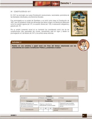 61BLOQUE 3
VII. CONSTITUCIÓN DE 1917.
En 1917 se promulgó una nueva Constitución revolucionaria, nacionalista, promotora de
las libertades individuales y los Derechos Sociales.
Fue promulgada en la ciudad de Querétaro y se tomó como base la Constitución de
1857, pero se añadieron todas las demandas que dieron origen a la Revolución Mexicana
como la cuestión agraria (art. 27), la cuestión obrera (art. 123); la educación obligatoria y
gratuita (art. 3º).
Por su amplio contenido social en su momento fue considerada como una de las
constituciones más avanzadas del mundo. Actualmente está en vigor y desde su
promulgación el 5 de febrero de 1917 y ha sufrido varias reformas.
Evaluación
Actividad: 2 Producto: Línea del tiempo. Puntaje:
Saberes
Conceptual Procedimental Actitudinal
Examina información y la
representa mostrando la historia
de nuestra Constitución.
Organiza y describe los
antecedentes constitucionales.
Disposición para el análisis.
Apertura en la comunicación
escrita.
Autoevaluación
C MC NC Calificación otorgada por el
docente
Realiza en una cartulina o papel bond una línea del tiempo relacionada con los
antecedentes de nuestra Constitución Política y preséntala al asesor.
Actividad: 2
 