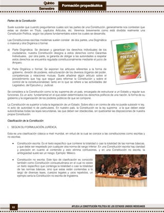 62 APLICA LA CONSTITUCIÓN POLÍTICA DE LOS ESTADOS UNIDOS MEXICANOS
Partes de la Constitución
Suele suceder que cuando preguntamos cuales son las partes de una Constitución, generalmente nos contestan que
estas se dividen en Título, capítulos Artículos, etc. Veremos brevemente como está dividida realmente una
Constitución Política, según los pilares fundamentales sobre los cuales se desarrolla.
Las Constituciones escritas modernas suelen constar de dos partes, una Dogmática
o material y otra Orgánica o formal.
a) Parte Dogmática: Se declaran y garantizan los derechos individuales de los
ciudadanos; nuestra Constitución designa a estos derechos como Garantías
Individuales, por otra parte, la garantía de obligar a las autoridades a respetar
estos derechos se encuentra regulada constitucionalmente mediante el juicio de
Amparo.
b) Parte Orgánica o formal: Se exponen los artículos referentes a la forma de
gobierno, división de poderes, estructuración de los diversos órganos del poder,
competencias y relaciones mutuas. Suele añadirse algún artículo sobre el
procedimiento que hay que seguir para reformar la Constitución y sobre el
control de la constitucionalidad, tanto en lo que se refiere a las actividades del
Legislativo, del Ejecutivo y Judicial.
Se considera a la Constitución como la ley suprema de un país, encargada de estructurar a un Estado y regular sus
funciones. Es un acto fundamental en el que están determinados los derechos políticos de una nación, la forma de su
gobierno y la organización de los poderes públicos de que se compone.
La Constitución es superior a toda la legislación de un Estado. Sobre ella o en contra de ella no puede subsistir ni ley,
ni acto de autoridad ni de particulares. En nuestro país, la Constitución es la ley suprema a la que deben estar
subordinadas todas las leyes secundarias, las que deben ser obedecidas, sin quebrantar las disposiciones de nuestra
propia Constitución.
Clasificación de la Constitución
I. SEGÚN SU FORMULACIÓN JURÍDICA.
Esta es una clasificación clásica a nivel mundial, en virtud de la cual se conoce a las constituciones como escritas y
no escritas.
 Constitución escrita: Es el texto específico que contiene la totalidad o casi la totalidad de las normas básicas,
y que debe ser respetado por cualquier otra norma de rango inferior. En una Constitución escrita hay claridad
y precisión en cuanto al contenido y esto elimina confusiones, y en una Constitución no escrita, la
ambigüedad suele ser un riesgo. Ejemplo: México.
 Constitución no escrita: Este tipo de clasificación es conocido
también como Constitución consuetudinaria en el cual no existe
un texto específico que contenga la totalidad o casi la totalidad
de las normas básicas, sino que estas están contenidas a lo
largo de diversas leyes, cuerpos legales y usos repetidos, un
ejemplo sería la Constitución no escrita de Inglaterra.
 