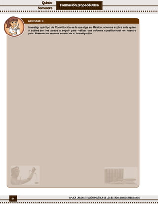 64 APLICA LA CONSTITUCIÓN POLÍTICA DE LOS ESTADOS UNIDOS MEXICANOS
Investiga qué tipo de Constitución es la que rige en México, además explica ante quien
y cuáles son los pasos a seguir para realizar una reforma constitucional en nuestro
país. Presenta un reporte escrito de tu investigación.
Actividad: 3
 