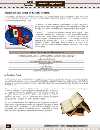 66 APLICA LA CONSTITUCIÓN POLÍTICA DE LOS ESTADOS UNIDOS MEXICANOS
Jerarquía del orden jurídico en el derecho mexicano.
La importancia de clasificar las normas de acuerdo a su jerarquía radica en que atendiendo a esta clasificación
podemos determinar cuál debe de ser la norma predominante; cuál norma es la que regula la creación de las demás,
y si una norma puede invalidar a otra.
Las normas jurídicas no tienen un mismo rango ni la misma categoría, ya
que algunas superan a otras y por ello se habla de jerarquía de la ley, sin
embargo, toda norma existente es válida, obligatoria y se debe cumplir.
El artículo 133 constitucional mexicano señala estos rangos: “Esta
Constitución, las leyes del Congreso de la Unión que emanen de ella y
todos los tratados que estén de acuerdo con la misma, celebrados y que
se celebren por el Presidente de la República, con aprobación del Senado,
serán la ley suprema de toda la unión. Los jueces de cada Estado se
arreglarán a dicha Constitución, leyes y tratados, a pesar de las
disposiciones en contrario que pueda haber en las constituciones o leyes
de los Estados”.
CLASIFICACIÓN DEL ORDEN JURÍDICO MEXICANO
EL ORDEN JERÁRQUICO DE NUESTRO SISTEMA JURÍDICO, ES EL SIGUIENTE:
La Constitución Federal.
Las leyes federales y tratados Internacionales.
Las leyes orgánicas.
Los decretos.
Los reglamentos.
Las normas jurídicas individualizadas.
La Constitución Federal
Es la ley suprema está situada jerárquicamente por encima de las demás leyes del país y de los tratados celebrados
con potencias extranjeras, en ella se encuentran escritas todas las decisiones políticas fundamentales; como la forma
de gobierno, organismos, etcétera. En nuestro país la Constitución fue elaborada por el Poder Constituyente originario
en el año de 1917.
Para comprender el significado de la expresión supremacía constitucional, se deben analizar los elementos que la
conforman. El término: supremacía proviene de la raíz inglesa supremacy,
que significa preeminencia o grado máximo en una jerarquía, mientras que
el adjetivo Constitución alude a la ordenanza de un Estado; por ello, la
expresión se refiere, a que la Constitución de un Estado es superior
jerárquicamente a cualquier otra norma del orden jurídico.
Una de las consecuencias más importantes del principio de supremacía
constitucional es que todas las normas que integran el orden jurídico deben
ser acordes con la Carta Magna, de modo que si una disposición de una
ley o tratado fuera contraria a lo establecido por la Constitución, esta última
debe prevalecer sobre aquella debido a su superioridad jerárquica.
 