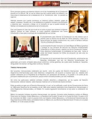 67BLOQUE 3
Dicho principio guarda una estrecha relación con el de inviolabilidad de la Constitución
previsto en su artículo 136, el cual se refiere que aun cuando exista una rebelión y se
interrumpa la observancia de lo establecido en la Constitución, esta no perderá su
vigencia.
Además previene que cuando acontezca un trastorno público (rebelión, golpe de
estado, cuartelazo, revuelta, etc.) y se establezca un gobierno contrario a los principios
y derechos que reconoce y otorga, en el momento en que el pueblo recobre su
libertad, se restablecerá la observancia de la Constitución.
Esto solo pasaría en caso de que triunfe en la lucha el grupo que sostiene el régimen
legítimo, porque en caso contrario, el nuevo gobierno establecerá una nueva
Constitución y claro está, el principio de inviolabilidad de sus normas.
El procedimiento para reformar la Constitución es más estricto que el
previsto para la reforma de las leyes de menor jerarquía; a esto se le
llama principio de rigidez constitucional, tal y como lo señala el artículo
135 de la Constitución Mexicana.
La enciclopedia Encarta menciona "La Carta Magna de México garantiza
y protege en sus primeros 29 artículos los derechos fundamentales
contenidos en el título primero, capítulo uno de la Constitución Federal.
Estos derechos fundamentales, la ciudadanía los hace valer frente al
poder del Estado trazando los límites de actuación de este ante los
particulares".
En resumen en el mencionado título de la Constitución, encontramos las
Garantías Individuales, que son los derechos fundamentales del
gobernado, por lo tanto, el Estado debe actuar conforme a dichas garantías; las cuales están divididas en: Garantías
de Igualdad, de Libertad, de Seguridad Jurídica y Sociales.
Tratados Internacionales
Son acuerdos internacionales celebrados por escrito entre los sujetos del Derecho Internacional (Estados u
Organismos Internacionales) para crear derechos y obligaciones. De acuerdo a nuestras leyes los tratados sólo
pueden celebrarse por el Presidente de la República con aprobación del Senado, y no pueden ir en contra de los
principios establecidos por la Constitución, porque serían inconstitucionales y por ello invalidados.
Así como los particulares celebran contratos creando derechos y obligaciones, así los sujetos del Derecho
Internacional celebran tratados sobre diversas materias con la intención de crearlos también.
Estos acuerdos se rigen por el Derecho Internacional, el cual se ha codificado a partir de las Convenciones de Viena
en 1969 sobre Derechos de los tratados y la de 1986 sobre tratados celebrados entre Organismos internacionales o
entre Organismos Internacionales y el Estado. En nuestra legislación encontramos la Ley sobre la celebración de
Tratados.
México ha realizado múltiples acuerdos internacionales, por ejemplo: Convenio sobre Asistencia Jurídica en Materia
Penal entre los Estados Unidos Mexicanos y la República del Ecuador firmado en la Ciudad de Quito, Ecuador el 22
de noviembre de 2004, o bien el acuerdo entre los Estados Unidos Mexicanos y la Conferencia Interamericana de
Seguridad Social (CISS) relativo al Establecimiento en México de una Oficina de Representación firmado en la Ciudad
de México, el 13 de octubre de 2004.
Congreso de la Unión
 