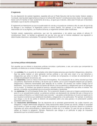 69BLOQUE 3
El reglamento
Es una disposición de carácter legislativo, expedida sólo por el Poder Ejecutivo (de los tres niveles: federal, estatal y
municipal), esta facultad reglamentaria se basa en el artículo 89, fracción I constitucional antes citado, los reglamentos
tienen como fin facilitar el mejor acatamiento de la ley y, al igual que el decreto, debe estar firmado por el Secretario
de Estado a que el asunto corresponda.
El reglamento es heterónomo ya que no puede existir sin una ley y no puede ser contraria a ella, en caso de que la ley
se derogue o se modifique, el reglamento sufrirá el mismo destino. Por ejemplo: si se realiza un reglamento
relacionada con la Ley Agraria, y se modifica dicha ley, el reglamento también debe modificarse.
También existen reglamentos autónomos, que son los gubernativos y de policía que señala el artículo 21
constitucional. Estos no facilitan la aplicación de una ley, sino que por sí mismos establecen una regulación a
determinadas relaciones o actividades. Por ejemplo: Reglamento de Policía.
Las normas jurídicas individualizadas
Son aquellas que se refieren a situaciones jurídicas concretas o particulares, o sea, son actos que comprenden la
voluntad y el interés de un número limitado de personas.
1) Los contratos. Es un acuerdo de voluntades entre determinadas personas para transferir obligaciones y derechos.
Aquí las partes realizan un acto aplicando normas jurídicas y con este acto crean a su vez derechos y
obligaciones que antes no tenían. Por ejemplo: el contrato de compraventa; el contrato de arrendamiento, el
contrato de prestación de servicios, etc.
2) Los testamentos. Como lo indica el Diccionario Enciclopédico, "Es la declaración de su última voluntad que hace
una persona, disponiendo de bienes y de asunto que le atañen, por el cual el otorgante dispone de sus bienes,
obligaciones y derechos transmisibles para después de su muerte". De acuerdo con nuestro Código Civil el
testamento: “es el conjunto de todos los bienes del difunto y de sus derechos y obligaciones que no se extinguen
con la muerte”. El heredero que acepta la herencia adquiere derechos y obligaciones que antes no existían. Por
ejemplo, al heredar una propiedad que se encuentra arrendada o hipotecada.
3) Las sentencias. En la Enciclopedia Grolier dice: "Es la resolución llevada a cabo por el órgano jurisdiccional que
pone fin a un procedimiento judicial. La sentencia contiene una declaración de voluntad del juez o tribunal en la
que se aplica el Derecho a un determinado caso concreto." Las partes contendientes en el juicio se regirán por lo
que resuelva la sentencia que establecerá facultades y obligaciones a los particulares. Por ejemplo: la sentencia
que otorga a una de las partes el derecho de propiedad sobre una casa gracias a la prescripción positiva
(posesión) sobre esa casa.
4) Las resoluciones administrativas. Son las decisiones de la autoridad gubernamental, las cuales imponen una
obligación o niegan determinada obligación. Estas resoluciones deben constar por escrito, señalar la autoridad
que la emite y a quien se dirige, además debe ser firmada por la autoridad que la formula; dando fin a conflictos
originados por actos administrativos y determinando si estos son o no válidos. En caso de que se decrete su
validez se impone la obligación. Ejemplo: Resolución que obligue a un particular al pago de impuestos
declarando que ha cometido evasión fiscal.
El reglamento
Heterónomo Autónomo
 