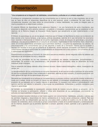 7PRELIMINARES
“Una competencia es la integración de habilidades, conocimientos y actitudes en un contexto específico”.
El enfoque en competencias considera que los conocimientos por sí mismos no son lo más importante, sino el uso
que se hace de ellos en situaciones específicas de la vida personal, social y profesional. De este modo, las
competencias requieren una base sólida de conocimientos y ciertas habilidades, los cuales se integran para un
mismo propósito en un determinado contexto.
El presente Módulo de Aprendizaje de la asignatura Derecho 1, es una herramienta de suma importancia, que
propiciará tu desarrollo como persona visionaria, competente e innovadora, características que se establecen en los
objetivos de la Reforma Integral de Educación Media Superior que actualmente se está implementando a nivel
nacional.
El Módulo de aprendizaje es uno de los apoyos didácticos que el Colegio de Bachilleres te ofrece con la intención de
estar acorde a los nuevos tiempos, a las nuevas políticas educativas, además de lo que demandan los escenarios
local, nacional e internacional; el módulo se encuentra organizado a través de bloques de aprendizaje y secuencias
didácticas. Una secuencia didáctica es un conjunto de actividades, organizadas en tres momentos: Inicio, desarrollo y
cierre. En el inicio desarrollarás actividades que te permitirán identificar y recuperar las experiencias, los saberes, las
preconcepciones y los conocimientos que ya has adquirido a través de tu formación, mismos que te ayudarán a
abordar con facilidad el tema que se presenta en el desarrollo, donde realizarás actividades que introducen nuevos
conocimientos dándote la oportunidad de contextualizarlos en situaciones de la vida cotidiana, con la finalidad de que
tu aprendizaje sea significativo.
Posteriormente se encuentra el momento de cierre de la secuencia didáctica, donde integrarás todos los saberes que
realizaste en las actividades de inicio y desarrollo.
En todas las actividades de los tres momentos se consideran los saberes conceptuales, procedimentales y
actitudinales. De acuerdo a las características y del propósito de las actividades, éstas se desarrollan de forma
individual, binas o equipos.
Para el desarrollo del trabajo deberás utilizar diversos recursos, desde material bibliográfico, videos, investigación de
campo, etc.
La retroalimentación de tus conocimientos es de suma importancia, de ahí que se te invita a participar de forma activa,
de esta forma aclararás dudas o bien fortalecerás lo aprendido; además en este momento, el docente podrá tener una
visión general del logro de los aprendizajes del grupo.
Recuerda que la evaluación en el enfoque en competencias es un proceso continuo, que permite recabar evidencias a
través de tu trabajo, donde se tomarán en cuenta los tres saberes: el conceptual, procedimental y actitudinal con el
propósito de que apoyado por tu maestro mejores el aprendizaje. Es necesario que realices la autoevaluación, este
ejercicio permite que valores tu actuación y reconozcas tus posibilidades, limitaciones y cambios necesarios para
mejorar tu aprendizaje.
Así también, es recomendable la coevaluación, proceso donde de manera conjunta valoran su actuación, con la
finalidad de fomentar la participación, reflexión y crítica ante situaciones de sus aprendizajes, promoviendo las
actitudes de responsabilidad e integración del grupo.
Nuestra sociedad necesita individuos a nivel medio superior con conocimientos, habilidades, actitudes y valores, que
les permitan integrarse y desarrollarse de manera satisfactoria en el mundo social, profesional y laboral. Para que
contribuyas en ello, es indispensable que asumas una nueva visión y actitud en cuanto a tu rol, es decir, de ser
receptor de contenidos, ahora construirás tu propio conocimiento a través de la problematización y contextualización
de los mismos, situación que te permitirá: Aprender a conocer, aprender a hacer, aprender a ser y aprender a vivir
juntos.
Presentación
 